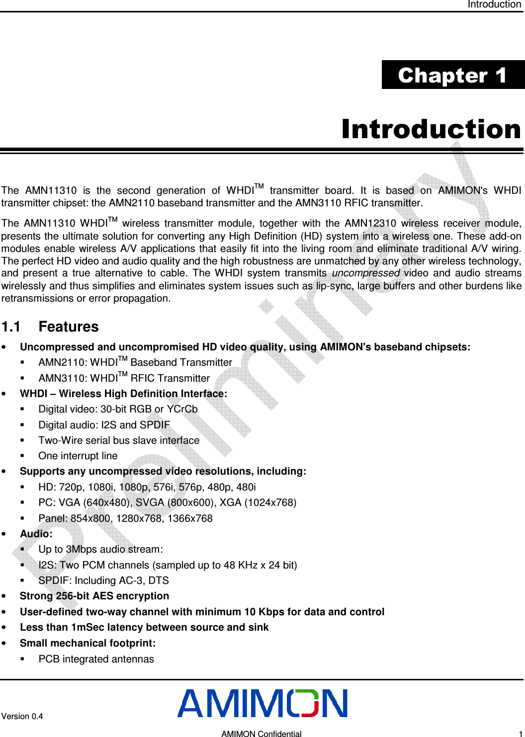 Introduction Version 0.4       AMIMON Confidential    1  Chapter 1 Introduction The  AMN11310  is  the  second  generation  of  WHDITM  transmitter  board.  It  is  based  on  AMIMON&apos;s  WHDI transmitter chipset: the AMN2110 baseband transmitter and the AMN3110 RFIC transmitter.  The  AMN11310  WHDITM  wireless  transmitter  module,  together  with  the  AMN12310  wireless  receiver  module, presents the ultimate solution for converting any High Definition (HD) system into a wireless one. These add-on modules enable wireless A/V applications that easily fit into the living room and eliminate traditional A/V  wiring. The perfect HD video and audio quality and the high robustness are unmatched by any other wireless technology, and  present  a  true  alternative  to  cable.  The  WHDI  system  transmits  uncompressed  video  and  audio  streams wirelessly and thus simplifies and eliminates system issues such as lip-sync, large buffers and other burdens like retransmissions or error propagation. 1.1  Features • Uncompressed and uncompromised HD video quality, using AMIMON&apos;s baseband chipsets:   AMN2110: WHDITM Baseband Transmitter   AMN3110: WHDITM RFIC Transmitter • WHDI – Wireless High Definition Interface:   Digital video: 30-bit RGB or YCrCb   Digital audio: I2S and SPDIF   Two-Wire serial bus slave interface   One interrupt line • Supports any uncompressed video resolutions, including:   HD: 720p, 1080i, 1080p, 576i, 576p, 480p, 480i   PC: VGA (640x480), SVGA (800x600), XGA (1024x768)   Panel: 854x800, 1280x768, 1366x768 • Audio:   Up to 3Mbps audio stream:   I2S: Two PCM channels (sampled up to 48 KHz x 24 bit)   SPDIF: Including AC-3, DTS • Strong 256-bit AES encryption • User-defined two-way channel with minimum 10 Kbps for data and control • Less than 1mSec latency between source and sink • Small mechanical footprint:   PCB integrated antennas 