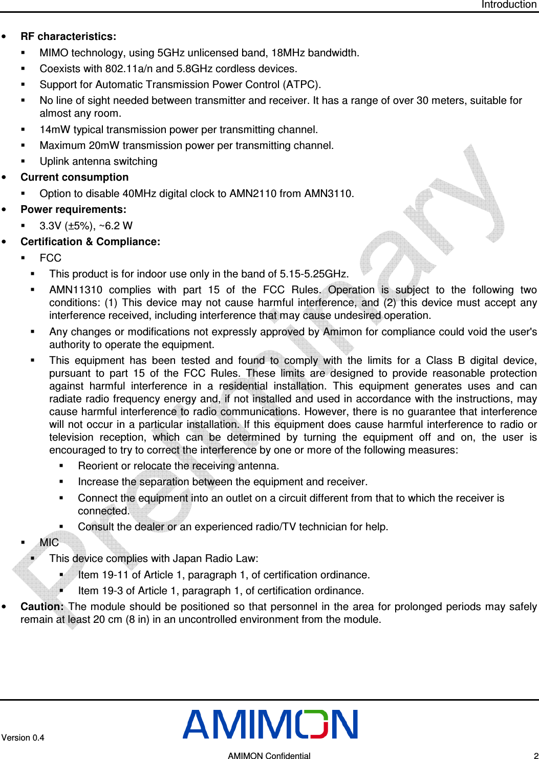Introduction Version 0.4       AMIMON Confidential    2 • RF characteristics:   MIMO technology, using 5GHz unlicensed band, 18MHz bandwidth.   Coexists with 802.11a/n and 5.8GHz cordless devices.   Support for Automatic Transmission Power Control (ATPC).   No line of sight needed between transmitter and receiver. It has a range of over 30 meters, suitable for almost any room.   14mW typical transmission power per transmitting channel.   Maximum 20mW transmission power per transmitting channel.   Uplink antenna switching • Current consumption   Option to disable 40MHz digital clock to AMN2110 from AMN3110. • Power requirements:   3.3V (±5%), ~6.2 W  • Certification &amp; Compliance:   FCC   This product is for indoor use only in the band of 5.15-5.25GHz.   AMN11310  complies  with  part  15  of  the  FCC  Rules.  Operation  is  subject  to  the  following  two conditions:  (1)  This  device  may  not  cause  harmful  interference,  and  (2)  this  device  must  accept  any interference received, including interference that may cause undesired operation.   Any changes or modifications not expressly approved by Amimon for compliance could void the user&apos;s authority to operate the equipment.   This  equipment  has  been  tested  and  found  to  comply  with  the  limits  for  a  Class  B  digital  device, pursuant  to  part  15  of  the  FCC  Rules.  These  limits  are  designed  to  provide  reasonable  protection against  harmful  interference  in  a  residential  installation.  This  equipment  generates  uses  and  can radiate radio frequency energy and, if not installed and used in accordance with the instructions, may cause harmful interference to radio communications. However, there is no guarantee that interference will not occur in a particular installation. If this equipment does cause harmful interference to radio or television  reception,  which  can  be  determined  by  turning  the  equipment  off  and  on,  the  user  is encouraged to try to correct the interference by one or more of the following measures:   Reorient or relocate the receiving antenna.   Increase the separation between the equipment and receiver.   Connect the equipment into an outlet on a circuit different from that to which the receiver is connected.    Consult the dealer or an experienced radio/TV technician for help.   MIC    This device complies with Japan Radio Law:   Item 19-11 of Article 1, paragraph 1, of certification ordinance.   Item 19-3 of Article 1, paragraph 1, of certification ordinance. • Caution:  The module  should be  positioned so that personnel in the area for prolonged periods may safely remain at least 20 cm (8 in) in an uncontrolled environment from the module.  