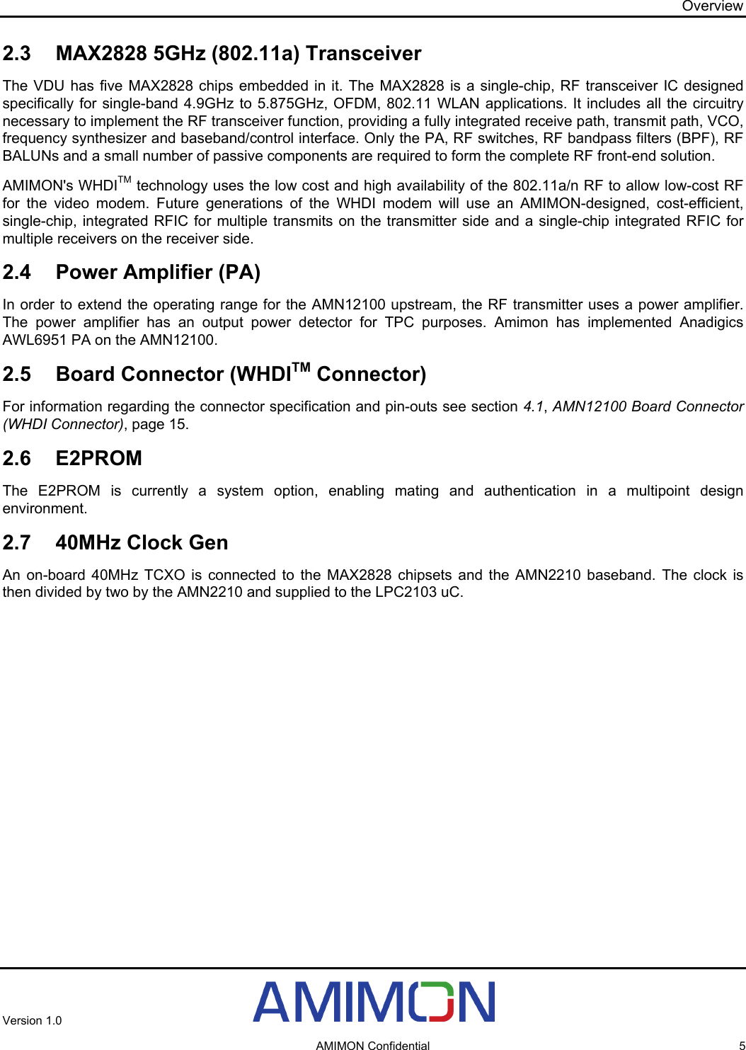 Overview 2.3  MAX2828 5GHz (802.11a) Transceiver The VDU has five MAX2828 chips embedded in it. The MAX2828 is a single-chip, RF transceiver IC designed specifically for single-band 4.9GHz to 5.875GHz, OFDM, 802.11 WLAN applications. It includes all the circuitry necessary to implement the RF transceiver function, providing a fully integrated receive path, transmit path, VCO, frequency synthesizer and baseband/control interface. Only the PA, RF switches, RF bandpass filters (BPF), RF BALUNs and a small number of passive components are required to form the complete RF front-end solution. AMIMON&apos;s WHDITM technology uses the low cost and high availability of the 802.11a/n RF to allow low-cost RF for the video modem. Future generations of the WHDI modem will use an AMIMON-designed, cost-efficient, single-chip, integrated RFIC for multiple transmits on the transmitter side and a single-chip integrated RFIC for multiple receivers on the receiver side. 2.4  Power Amplifier (PA) In order to extend the operating range for the AMN12100 upstream, the RF transmitter uses a power amplifier. The power amplifier has an output power detector for TPC purposes. Amimon has implemented Anadigics AWL6951 PA on the AMN12100. 2.5  Board Connector (WHDITM Connector) For information regarding the connector specification and pin-outs see section 4.1, AMN12100 Board Connector (WHDI Connector), page 15. 2.6 E2PROM The E2PROM is currently a system option, enabling mating and authentication in a multipoint design environment. 2.7  40MHz Clock Gen An on-board 40MHz TCXO is connected to the MAX2828 chipsets and the AMN2210 baseband. The clock is then divided by two by the AMN2210 and supplied to the LPC2103 uC. Version 1.0     AMIMON Confidential  5 