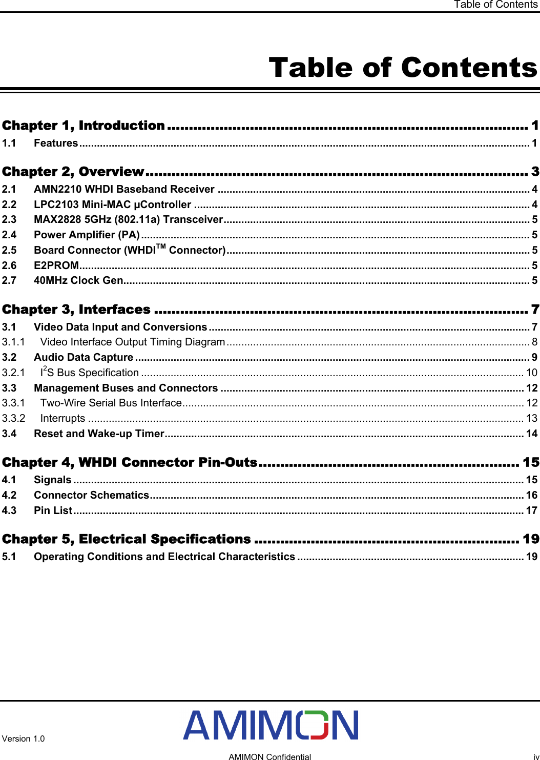 Table of Contents Table of Contents Chapter 1, Introduction ................................................................................... 1 1.1 Features......................................................................................................................................................... 1 Chapter 2, Overview........................................................................................ 3 2.1 AMN2210 WHDI Baseband Receiver .......................................................................................................... 4 2.2 LPC2103 Mini-MAC µController .................................................................................................................. 4 2.3 MAX2828 5GHz (802.11a) Transceiver........................................................................................................ 5 2.4 Power Amplifier (PA).................................................................................................................................... 5 2.5 Board Connector (WHDITM Connector)....................................................................................................... 5 2.6 E2PROM......................................................................................................................................................... 5 2.7 40MHz Clock Gen.......................................................................................................................................... 5 Chapter 3, Interfaces ...................................................................................... 7 3.1 Video Data Input and Conversions............................................................................................................. 7 3.1.1 Video Interface Output Timing Diagram....................................................................................................... 8 3.2 Audio Data Capture ...................................................................................................................................... 9 3.2.1 I2S Bus Specification .................................................................................................................................. 10 3.3 Management Buses and Connectors ....................................................................................................... 12 3.3.1 Two-Wire Serial Bus Interface.................................................................................................................... 12 3.3.2 Interrupts .................................................................................................................................................... 13 3.4 Reset and Wake-up Timer.......................................................................................................................... 14 Chapter 4, WHDI Connector Pin-Outs............................................................ 15 4.1 Signals ......................................................................................................................................................... 15 4.2 Connector Schematics............................................................................................................................... 16 4.3 Pin List......................................................................................................................................................... 17 Chapter 5, Electrical Specifications ............................................................. 19 5.1 Operating Conditions and Electrical Characteristics ............................................................................. 19 Version 1.0     AMIMON Confidential  iv 