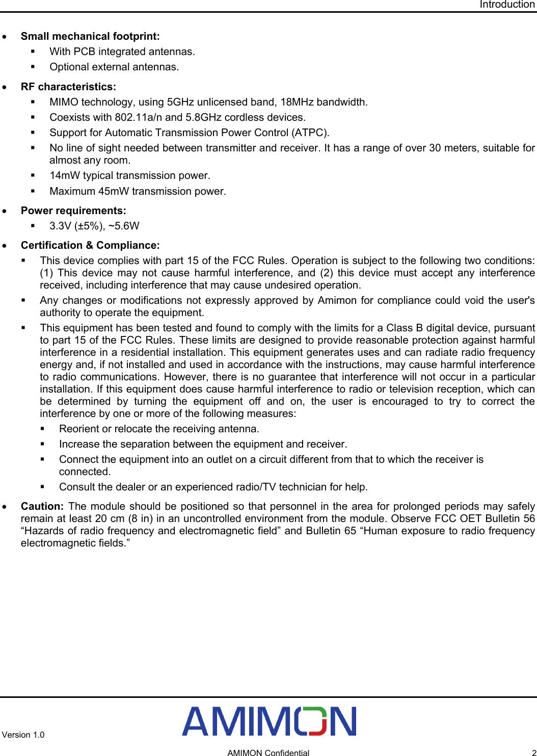 Introduction • Small mechanical footprint:   With PCB integrated antennas.   Optional external antennas. • RF characteristics:   MIMO technology, using 5GHz unlicensed band, 18MHz bandwidth.   Coexists with 802.11a/n and 5.8GHz cordless devices.   Support for Automatic Transmission Power Control (ATPC).   No line of sight needed between transmitter and receiver. It has a range of over 30 meters, suitable for almost any room.   14mW typical transmission power.   Maximum 45mW transmission power.  • Power requirements:   3.3V (±5%), ~5.6W  • Certification &amp; Compliance:    This device complies with part 15 of the FCC Rules. Operation is subject to the following two conditions: (1) This device may not cause harmful interference, and (2) this device must accept any interference received, including interference that may cause undesired operation.   Any changes or modifications not expressly approved by Amimon for compliance could void the user&apos;s authority to operate the equipment.   This equipment has been tested and found to comply with the limits for a Class B digital device, pursuant to part 15 of the FCC Rules. These limits are designed to provide reasonable protection against harmful interference in a residential installation. This equipment generates uses and can radiate radio frequency energy and, if not installed and used in accordance with the instructions, may cause harmful interference to radio communications. However, there is no guarantee that interference will not occur in a particular installation. If this equipment does cause harmful interference to radio or television reception, which can be determined by turning the equipment off and on, the user is encouraged to try to correct the interference by one or more of the following measures:   Reorient or relocate the receiving antenna.   Increase the separation between the equipment and receiver.   Connect the equipment into an outlet on a circuit different from that to which the receiver is connected.    Consult the dealer or an experienced radio/TV technician for help. • Caution:  The module should be positioned so that personnel in the area for prolonged periods may safely remain at least 20 cm (8 in) in an uncontrolled environment from the module. Observe FCC OET Bulletin 56 “Hazards of radio frequency and electromagnetic field” and Bulletin 65 “Human exposure to radio frequency electromagnetic fields.”  Version 1.0     AMIMON Confidential  2 