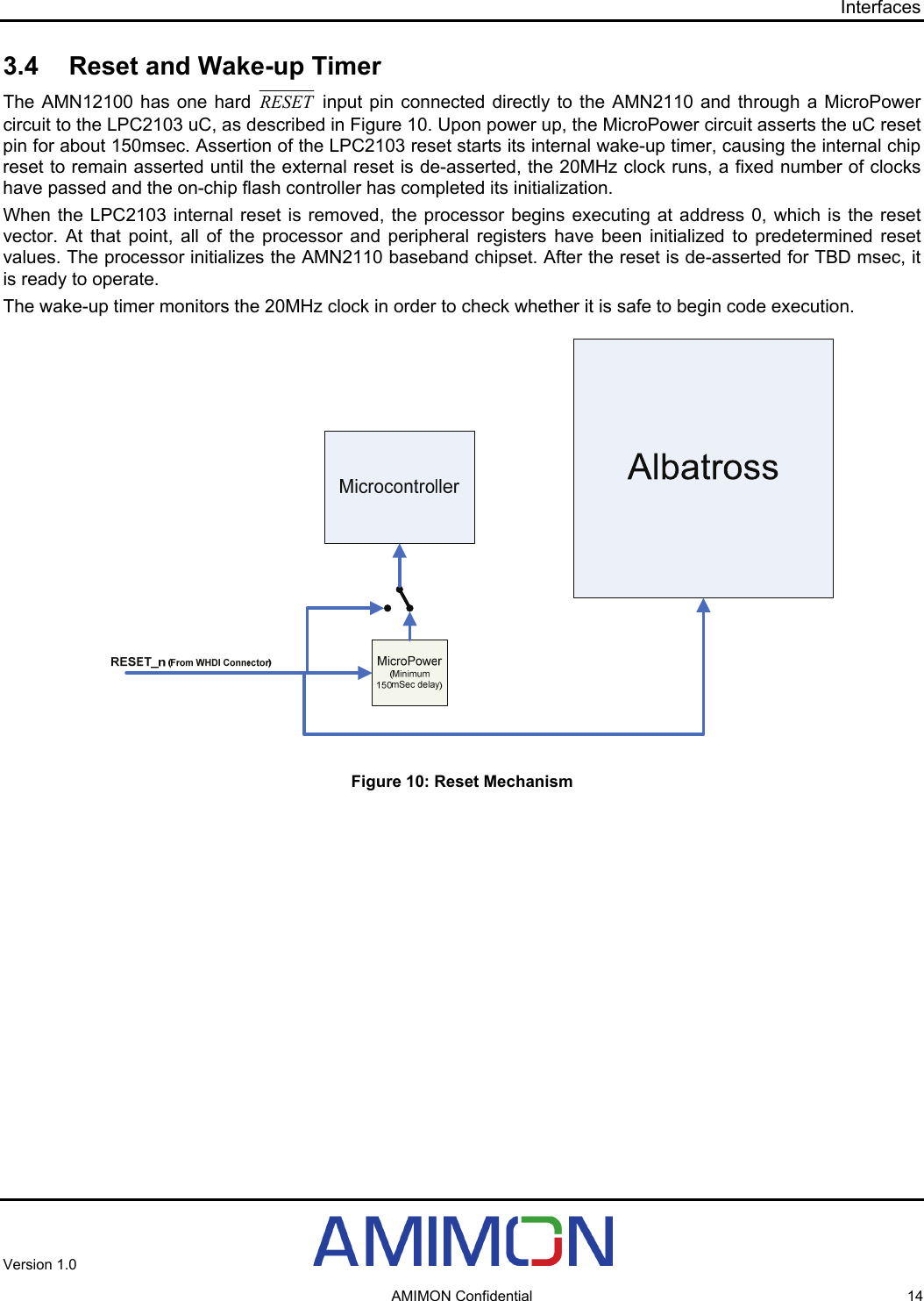 Interfaces 3.4  Reset and Wake-up Timer The AMN12100 has one hard RESET  input pin connected directly to the AMN2110 and through a MicroPower circuit to the LPC2103 uC, as described in Figure 10. Upon power up, the MicroPower circuit asserts the uC reset pin for about 150msec. Assertion of the LPC2103 reset starts its internal wake-up timer, causing the internal chip reset to remain asserted until the external reset is de-asserted, the 20MHz clock runs, a fixed number of clocks have passed and the on-chip flash controller has completed its initialization. When the LPC2103 internal reset is removed, the processor begins executing at address 0, which is the reset vector. At that point, all of the processor and peripheral registers have been initialized to predetermined reset values. The processor initializes the AMN2110 baseband chipset. After the reset is de-asserted for TBD msec, it is ready to operate. The wake-up timer monitors the 20MHz clock in order to check whether it is safe to begin code execution.    Figure 10: Reset Mechanism Version 1.0     AMIMON Confidential  14 
