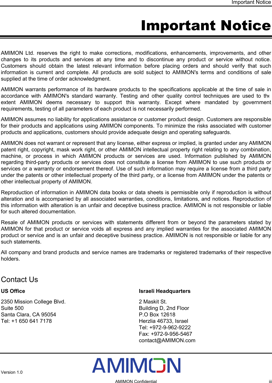 Important Notice Important Notice AMIMON Ltd. reserves the right to make corrections, modifications, enhancements, improvements, and other changes to its products and services at any time and to discontinue any product or service without notice. Customers should obtain the latest relevant information before placing orders and should verify that such information is current and complete. All products are sold subject to AMIMON&apos;s terms and conditions of sale supplied at the time of order acknowledgment. AMIMON warrants performance of its hardware products to the specifications applicable at the time of sale in accordance with AMIMON&apos;s standard warranty. Testing and other quality control techniques are used to the extent AMIMON deems necessary to support this warranty. Except where mandated by government requirements, testing of all parameters of each product is not necessarily performed. AMIMON assumes no liability for applications assistance or customer product design. Customers are responsible for their products and applications using AMIMON components. To minimize the risks associated with customer products and applications, customers should provide adequate design and operating safeguards. AMIMON does not warrant or represent that any license, either express or implied, is granted under any AMIMON patent right, copyright, mask work right, or other AMIMON intellectual property right relating to any combination, machine, or process in which AMIMON products or services are used. Information published by AMIMON regarding third-party products or services does not constitute a license from AMIMON to use such products or services or a warranty or endorsement thereof. Use of such information may require a license from a third party under the patents or other intellectual property of the third party, or a license from AMIMON under the patents or other intellectual property of AMIMON. Reproduction of information in AMIMON data books or data sheets is permissible only if reproduction is without alteration and is accompanied by all associated warranties, conditions, limitations, and notices. Reproduction of this information with alteration is an unfair and deceptive business practice. AMIMON is not responsible or liable for such altered documentation. Resale of AMIMON products or services with statements different from or beyond the parameters stated by AMIMON for that product or service voids all express and any implied warranties for the associated AMIMON product or service and is an unfair and deceptive business practice. AMIMON is not responsible or liable for any such statements. All company and brand products and service names are trademarks or registered trademarks of their respective holders.  AMIMON Confidential  iii  Contact Us US Office 2350 Mission College Blvd. Suite 500 Santa Clara, CA 95054  Tel: +1 650 641 7178  Israeli Headquarters 2 Maskit St. Building D, 2nd Floor  P.O Box 12618 Herzlia 46733, Israel Tel: +972-9-962-9222 Fax: +972-9-956-5467 contact@AMIMON.comVersion 1.0    