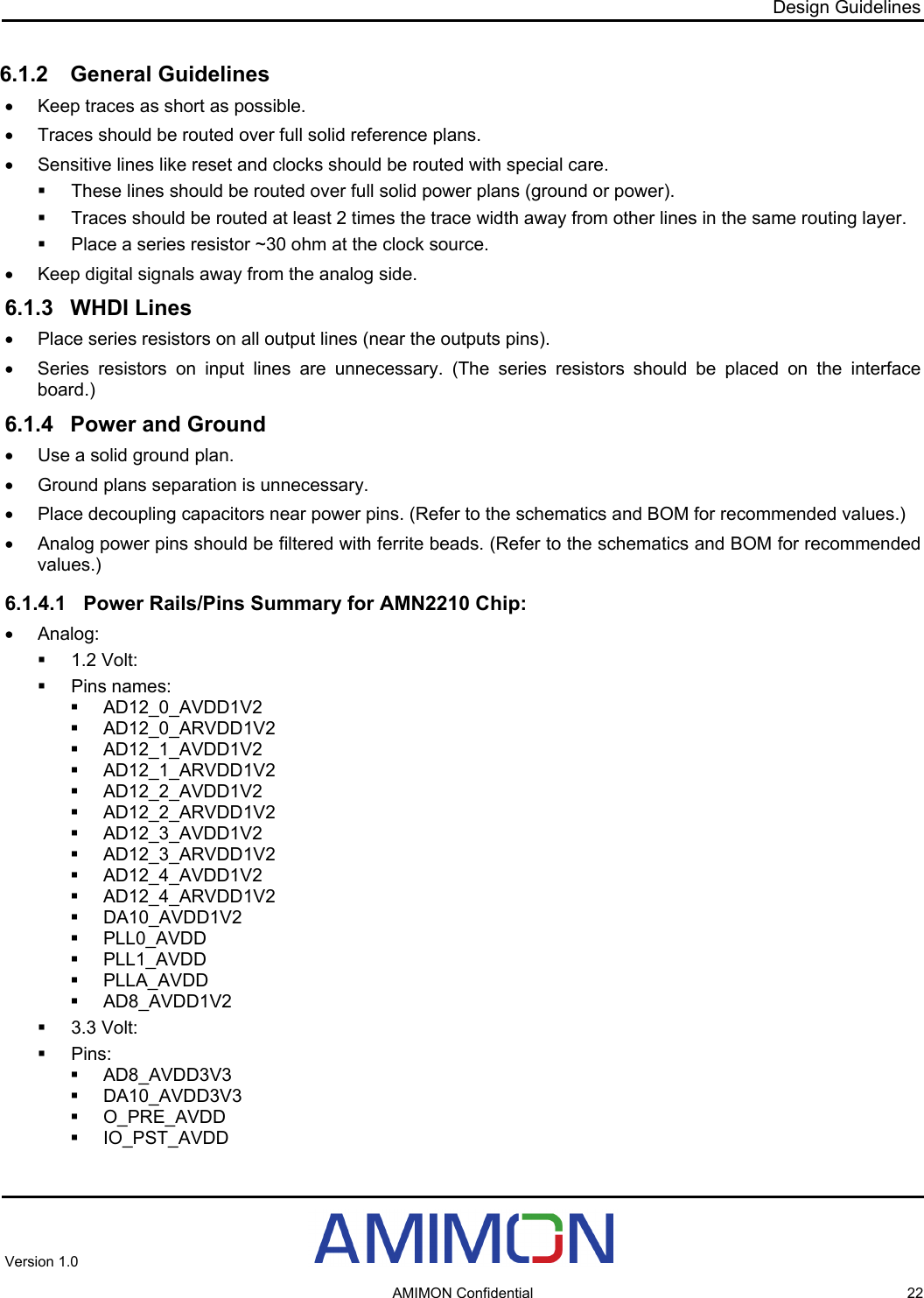 Design Guidelines 6.1.2 General Guidelines •  Keep traces as short as possible. •  Traces should be routed over full solid reference plans. •  Sensitive lines like reset and clocks should be routed with special care.   These lines should be routed over full solid power plans (ground or power).   Traces should be routed at least 2 times the trace width away from other lines in the same routing layer.   Place a series resistor ~30 ohm at the clock source. •  Keep digital signals away from the analog side. 6.1.3 WHDI Lines •  Place series resistors on all output lines (near the outputs pins). •  Series resistors on input lines are unnecessary. (The series resistors should be placed on the interface board.) 6.1.4  Power and Ground •  Use a solid ground plan. •  Ground plans separation is unnecessary. •  Place decoupling capacitors near power pins. (Refer to the schematics and BOM for recommended values.) •  Analog power pins should be filtered with ferrite beads. (Refer to the schematics and BOM for recommended values.) 6.1.4.1  Power Rails/Pins Summary for AMN2210 Chip: • Analog:  1.2 Volt:  Pins names:  AD12_0_AVDD1V2  AD12_0_ARVDD1V2  AD12_1_AVDD1V2  AD12_1_ARVDD1V2  AD12_2_AVDD1V2  AD12_2_ARVDD1V2  AD12_3_AVDD1V2  AD12_3_ARVDD1V2  AD12_4_AVDD1V2  AD12_4_ARVDD1V2  DA10_AVDD1V2  PLL0_AVDD  PLL1_AVDD  PLLA_AVDD  AD8_AVDD1V2  3.3 Volt:  Pins:  AD8_AVDD3V3  DA10_AVDD3V3  O_PRE_AVDD  IO_PST_AVDD Version 1.0     AMIMON Confidential  22 