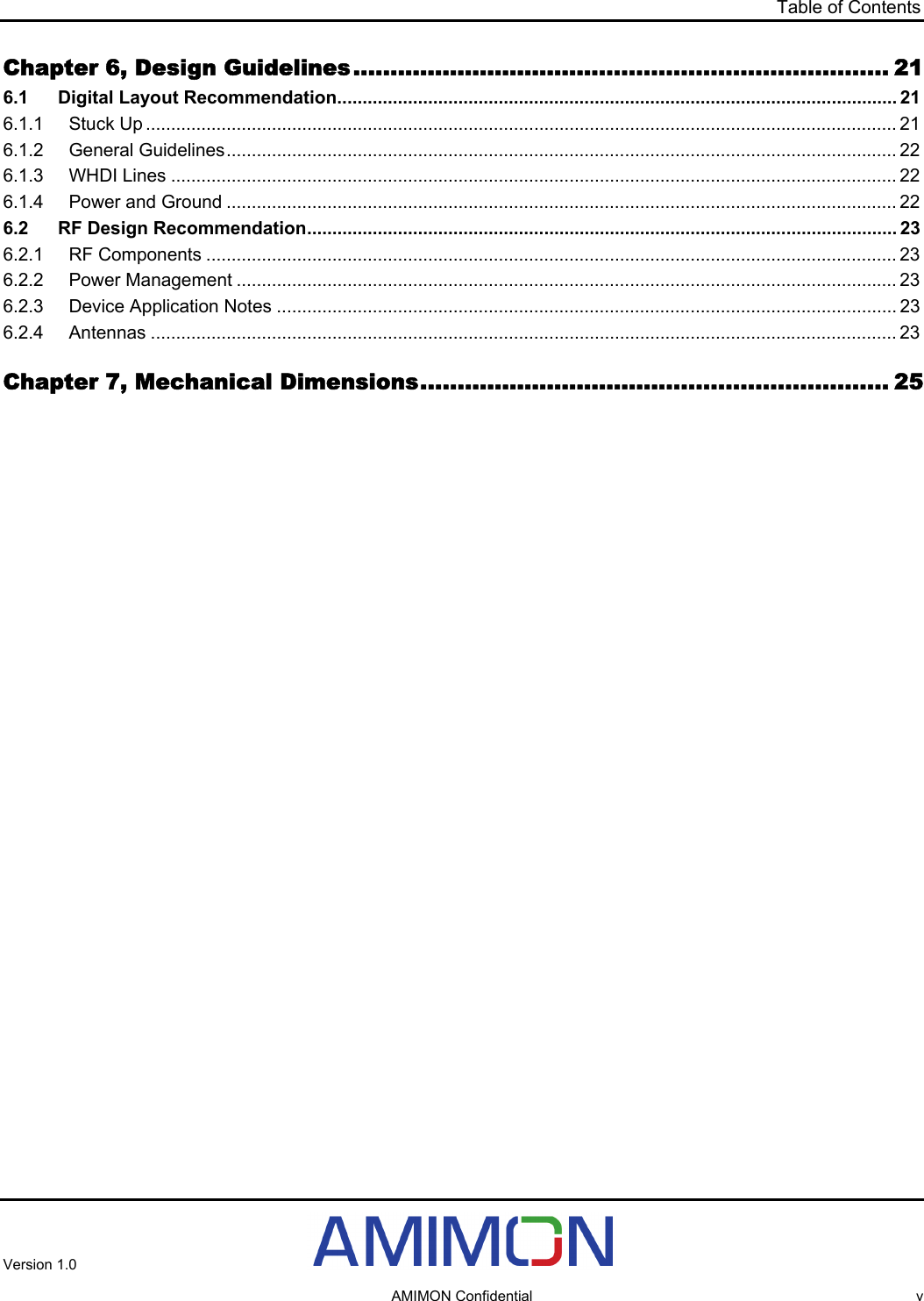 Table of Contents Chapter 6, Design Guidelines........................................................................ 21 6.1 Digital Layout Recommendation............................................................................................................... 21 6.1.1 Stuck Up ..................................................................................................................................................... 21 6.1.2 General Guidelines..................................................................................................................................... 22 6.1.3 WHDI Lines ................................................................................................................................................ 22 6.1.4 Power and Ground ..................................................................................................................................... 22 6.2 RF Design Recommendation..................................................................................................................... 23 6.2.1 RF Components ......................................................................................................................................... 23 6.2.2 Power Management ................................................................................................................................... 23 6.2.3 Device Application Notes ........................................................................................................................... 23 6.2.4 Antennas .................................................................................................................................................... 23 Chapter 7, Mechanical Dimensions............................................................... 25  Version 1.0     AMIMON Confidential  v 