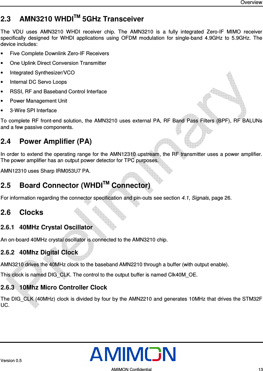 Overview Version 0.5     AMIMON Confidential    13 2.3  AMN3210 WHDITM 5GHz Transceiver The  VDU  uses  AMN3210  WHDI  receiver  chip.  The  AMN3210  is  a  fully  integrated  Zero-IF  MIMO  receiver specifically  designed  for  WHDI  applications  using  OFDM  modulation  for  single-band  4.9GHz  to  5.9GHz.  The device includes: •  Five Complete Downlink Zero-IF Receivers  •  One Uplink Direct Conversion Transmitter •  Integrated Synthesizer/VCO •  Internal DC Servo Loops •  RSSI, RF and Baseband Control Interface  •  Power Management Unit •  3-Wire SPI Interface To  complete RF front-end  solution, the  AMN3210  uses external  PA,  RF  Band  Pass  Filters (BPF),  RF BALUNs and a few passive components. 2.4  Power Amplifier (PA) In order to extend the operating range for the AMN12310 upstream, the RF transmitter uses a power amplifier. The power amplifier has an output power detector for TPC purposes.  AMN12310 uses Sharp IRM053U7 PA. 2.5  Board Connector (WHDITM Connector) For information regarding the connector specification and pin-outs see section  4.1, Signals, page 26. 2.6  Clocks 2.6.1  40MHz Crystal Oscillator An on-board 40MHz crystal oscillator is connected to the AMN3210 chip. 2.6.2  40Mhz Digital Clock   AMN3210 drives the 40MHz clock to the baseband AMN2210 through a buffer (with output enable). This clock is named DIG_CLK. The control to the output buffer is named Clk40M_OE. 2.6.3  10Mhz Micro Controller Clock The DIG_CLK (40MHz) clock is divided by four by the AMN2210 and generates 10MHz that drives the STM32F UC. 