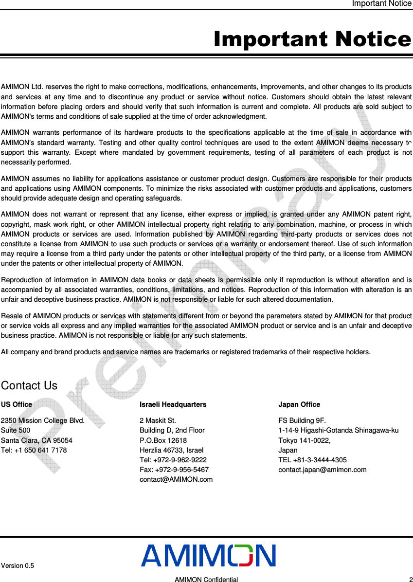 Important Notice Version 0.5     AMIMON Confidential    2 Important Notice AMIMON Ltd. reserves the right to make corrections, modifications, enhancements, improvements, and other changes to its products and  services  at  any  time  and  to  discontinue  any  product  or  service  without  notice.  Customers  should  obtain  the  latest  relevant information  before  placing orders and should  verify that such  information  is current  and complete. All  products  are sold  subject  to AMIMON&apos;s terms and conditions of sale supplied at the time of order acknowledgment. AMIMON  warrants  performance  of  its  hardware  products  to  the  specifications  applicable  at  the  time  of  sale  in  accordance  with AMIMON&apos;s  standard  warranty.  Testing  and  other  quality  control  techniques  are  used  to  the  extent  AMIMON  deems  necessary  to support  this  warranty.  Except  where  mandated  by  government  requirements,  testing  of  all  parameters  of  each  product  is  not necessarily performed. AMIMON assumes no liability for applications assistance or customer product design. Customers are responsible for their products and applications using AMIMON components. To minimize the risks associated with customer products and applications, customers should provide adequate design and operating safeguards. AMIMON  does  not  warrant  or  represent  that  any  license,  either  express  or  implied,  is  granted  under  any  AMIMON  patent  right, copyright,  mask  work  right,  or  other  AMIMON intellectual property  right  relating  to  any combination,  machine,  or process  in which AMIMON  products  or  services  are  used.  Information  published  by  AMIMON  regarding  third-party  products  or  services  does  not constitute a license from AMIMON to use such products or services or a warranty or endorsement thereof. Use of such information may require a license from a third party under the patents or other intellectual property of the third party, or a license from AMIMON under the patents or other intellectual property of AMIMON. Reproduction  of  information  in  AMIMON  data  books  or  data  sheets  is  permissible  only  if  reproduction  is  without  alteration  and  is accompanied by all associated warranties, conditions, limitations, and notices. Reproduction of this information with alteration is an unfair and deceptive business practice. AMIMON is not responsible or liable for such altered documentation. Resale of AMIMON products or services with statements different from or beyond the parameters stated by AMIMON for that product or service voids all express and any implied warranties for the associated AMIMON product or service and is an unfair and deceptive business practice. AMIMON is not responsible or liable for any such statements. All company and brand products and service names are trademarks or registered trademarks of their respective holders.  Contact Us US Office 2350 Mission College Blvd. Suite 500 Santa Clara, CA 95054  Tel: +1 650 641 7178  Israeli Headquarters 2 Maskit St. Building D, 2nd Floor  P.O.Box 12618 Herzlia 46733, Israel Tel: +972-9-962-9222 Fax: +972-9-956-5467 contact@AMIMON.com Japan Office FS Building 9F.  1-14-9 Higashi-Gotanda Shinagawa-ku  Tokyo 141-0022,  Japan TEL +81-3-3444-4305        contact.japan@amimon.com  