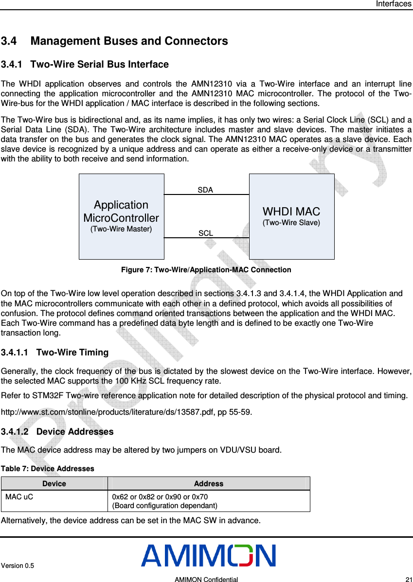 Interfaces Version 0.5     AMIMON Confidential    21 3.4  Management Buses and Connectors 3.4.1  Two-Wire Serial Bus Interface The  WHDI  application  observes  and  controls  the  AMN12310  via  a  Two-Wire  interface  and  an  interrupt  line connecting  the  application  microcontroller  and  the  AMN12310  MAC  microcontroller.  The  protocol  of  the  Two-Wire-bus for the WHDI application / MAC interface is described in the following sections. The Two-Wire bus is bidirectional and, as its name implies, it has only two wires: a Serial Clock Line (SCL) and a Serial  Data  Line  (SDA).  The  Two-Wire  architecture  includes  master  and  slave  devices.  The  master  initiates  a data transfer on the bus and generates the clock signal. The AMN12310 MAC operates as a slave device. Each slave device is recognized by a unique address and can operate as either a receive-only device or a transmitter with the ability to both receive and send information. Application MicroController(Two-Wire Master)WHDI MAC(Two-Wire Slave)SDASCL Figure 7: Two-Wire/Application-MAC Connection On top of the Two-Wire low level operation described in sections  3.4.1.3 and  3.4.1.4, the WHDI Application and the MAC microcontrollers communicate with each other in a defined protocol, which avoids all possibilities of confusion. The protocol defines command oriented transactions between the application and the WHDI MAC. Each Two-Wire command has a predefined data byte length and is defined to be exactly one Two-Wire transaction long. 3.4.1.1  Two-Wire Timing Generally, the clock frequency of the bus is dictated by the slowest device on the Two-Wire interface. However, the selected MAC supports the 100 KHz SCL frequency rate.  Refer to STM32F Two-wire reference application note for detailed description of the physical protocol and timing.  http://www.st.com/stonline/products/literature/ds/13587.pdf, pp 55-59.  3.4.1.2  Device Addresses The MAC device address may be altered by two jumpers on VDU/VSU board. Table 7: Device Addresses Device  Address MAC uC  0x62 or 0x82 or 0x90 or 0x70  (Board configuration dependant) Alternatively, the device address can be set in the MAC SW in advance. 