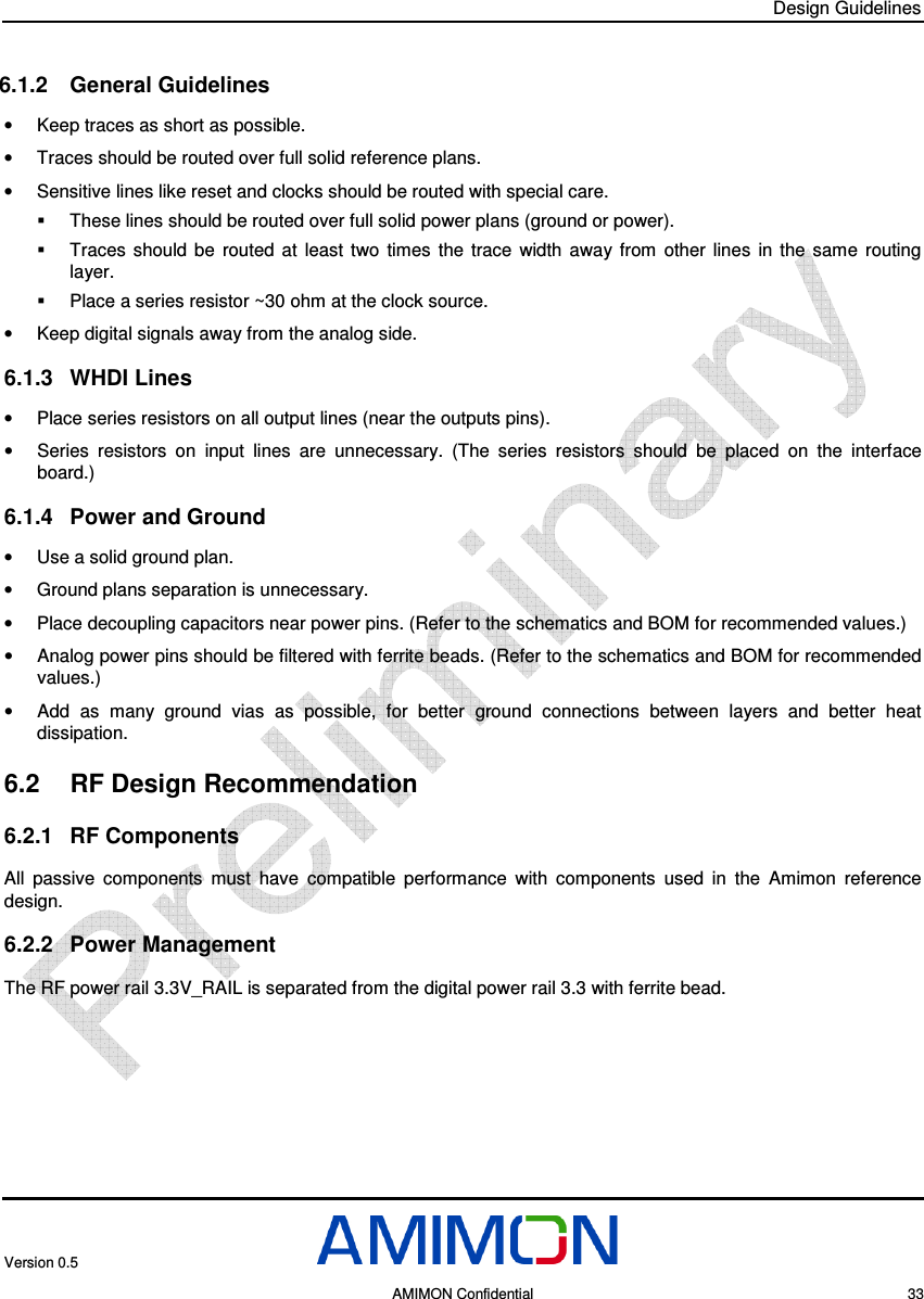 Design Guidelines Version 0.5     AMIMON Confidential    33 6.1.2  General Guidelines •  Keep traces as short as possible. •  Traces should be routed over full solid reference plans. •  Sensitive lines like reset and clocks should be routed with special care.   These lines should be routed over full solid power plans (ground or power).   Traces  should  be  routed  at  least  two  times  the  trace  width  away  from  other  lines  in  the  same  routing layer.   Place a series resistor ~30 ohm at the clock source. •  Keep digital signals away from the analog side. 6.1.3  WHDI Lines •  Place series resistors on all output lines (near the outputs pins). •  Series  resistors  on  input  lines  are  unnecessary.  (The  series  resistors  should  be  placed  on  the  interface board.) 6.1.4  Power and Ground •  Use a solid ground plan. •  Ground plans separation is unnecessary. •  Place decoupling capacitors near power pins. (Refer to the schematics and BOM for recommended values.) •  Analog power pins should be filtered with ferrite beads. (Refer to the schematics and BOM for recommended values.) •  Add  as  many  ground  vias  as  possible,  for  better  ground  connections  between  layers  and  better  heat dissipation. 6.2  RF Design Recommendation 6.2.1  RF Components All  passive  components  must  have  compatible  performance  with  components  used  in  the  Amimon  reference design. 6.2.2  Power Management The RF power rail 3.3V_RAIL is separated from the digital power rail 3.3 with ferrite bead.  