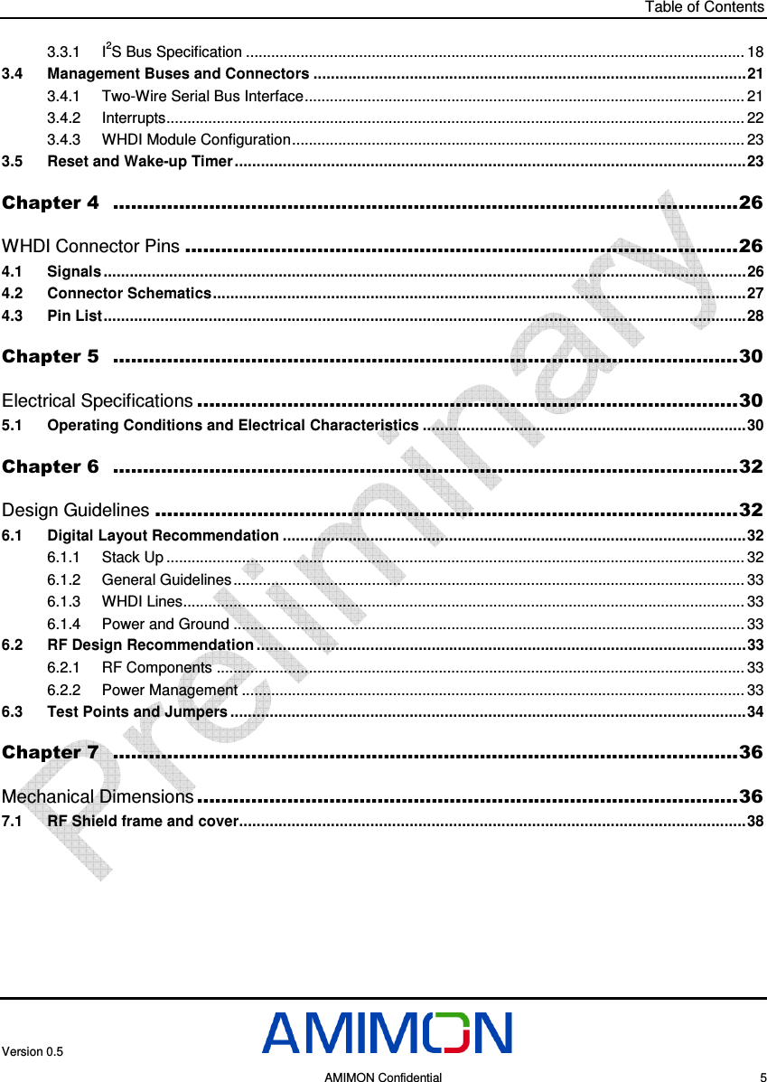 Table of Contents Version 0.5     AMIMON Confidential    5 3.3.1 I2S Bus Specification ....................................................................................................................... 18 3.4 Management Buses and Connectors ...................................................................................................21 3.4.1 Two-Wire Serial Bus Interface......................................................................................................... 21 3.4.2 Interrupts.......................................................................................................................................... 22 3.4.3 WHDI Module Configuration............................................................................................................ 23 3.5 Reset and Wake-up Timer.....................................................................................................................23 Chapter 4  ........................................................................................................26 WHDI Connector Pins ............................................................................................26 4.1 Signals ...................................................................................................................................................26 4.2 Connector Schematics..........................................................................................................................27 4.3 Pin List...................................................................................................................................................28 Chapter 5  ........................................................................................................30 Electrical Specifications ..........................................................................................30 5.1 Operating Conditions and Electrical Characteristics ..........................................................................30 Chapter 6  ........................................................................................................32 Design Guidelines .................................................................................................32 6.1 Digital Layout Recommendation ..........................................................................................................32 6.1.1 Stack Up .......................................................................................................................................... 32 6.1.2 General Guidelines.......................................................................................................................... 33 6.1.3 WHDI Lines...................................................................................................................................... 33 6.1.4 Power and Ground .......................................................................................................................... 33 6.2 RF Design Recommendation ................................................................................................................33 6.2.1 RF Components .............................................................................................................................. 33 6.2.2 Power Management ........................................................................................................................ 33 6.3 Test Points and Jumpers ......................................................................................................................34 Chapter 7  ........................................................................................................36 Mechanical Dimensions ..........................................................................................36 7.1 RF Shield frame and cover....................................................................................................................38  