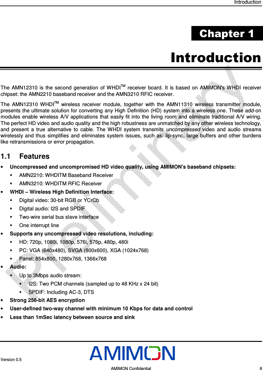 Introduction Version 0.5     AMIMON Confidential    8  Chapter 1 Introduction The  AMN12310  is  the  second generation  of WHDITM  receiver  board.  It  is  based  on  AMIMON&apos;s  WHDI  receiver chipset: the AMN2210 baseband receiver and the AMN3210 RFIC receiver.  The  AMN12310  WHDITM  wireless  receiver  module,  together  with  the  AMN11310  wireless  transmitter  module, presents the ultimate solution for converting any High Definition (HD) system into a wireless one. These add-on modules enable  wireless A/V applications  that  easily fit into the  living room and eliminate traditional A/V  wiring. The perfect HD video and audio quality and the high robustness are unmatched by any other wireless technology, and  present  a  true  alternative  to  cable.  The  WHDI  system  transmits  uncompressed  video  and  audio  streams wirelessly and thus  simplifies  and  eliminates  system  issues, such as:  lip-sync,  large  buffers  and  other  burdens like retransmissions or error propagation. 1.1  Features • Uncompressed and uncompromised HD video quality, using AMIMON&apos;s baseband chipsets:   AMN2210: WHDITM Baseband Receiver   AMN3210: WHDITM RFIC Receiver • WHDI – Wireless High Definition Interface:   Digital video: 30-bit RGB or YCrCb   Digital audio: I2S and SPDIF   Two-wire serial bus slave interface   One interrupt line • Supports any uncompressed video resolutions, including:   HD: 720p, 1080i, 1080p, 576i, 576p, 480p, 480i   PC: VGA (640x480), SVGA (800x600), XGA (1024x768)   Panel: 854x800, 1280x768, 1366x768 • Audio:   Up to 3Mbps audio stream:   I2S: Two PCM channels (sampled up to 48 KHz x 24 bit)   SPDIF: Including AC-3, DTS • Strong 256-bit AES encryption • User-defined two-way channel with minimum 10 Kbps for data and control • Less than 1mSec latency between source and sink 