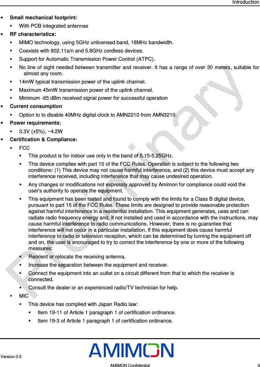 Introduction Version 0.5     AMIMON Confidential    9 • Small mechanical footprint:   With PCB integrated antennas • RF characteristics:   MIMO technology, using 5GHz unlicensed band, 18MHz bandwidth.   Coexists with 802.11a/n and 5.8GHz cordless devices.   Support for Automatic Transmission Power Control (ATPC).   No line of sight needed between transmitter and receiver. It has a range of over 30 meters, suitable for almost any room.   14mW typical transmission power of the uplink channel.   Maximum 45mW transmission power of the uplink channel.    Minimum -65 dBm received signal power for successful operation • Current consumption   Option to to disable 40MHz digital clock to AMN2210 from AMN3210. • Power requirements:   3.3V (±5%), ~4.2W  • Certification &amp; Compliance:    FCC   This product is for indoor use only in the band of 5.15-5.25GHz.   This device complies with part 15 of the FCC Rules. Operation is subject to the following two conditions: (1) This device may not cause harmful interference, and (2) this device must accept any interference received, including interference that may cause undesired operation.   Any changes or modifications not expressly approved by Amimon for compliance could void the user&apos;s authority to operate the equipment.   This equipment has been tested and found to comply with the limits for a Class B digital device, pursuant to part 15 of the FCC Rules. These limits are designed to provide reasonable protection against harmful interference in a residential installation. This equipment generates, uses and can radiate radio frequency energy and, if not installed and used in accordance with the instructions, may cause harmful interference to radio communications. However, there is no guarantee that interference will not occur in a particular installation. If this equipment does cause harmful interference to radio or television reception, which can be determined by turning the equipment off and on, the user is encouraged to try to correct the interference by one or more of the following measures:   Reorient or relocate the receiving antenna.   Increase the separation between the equipment and receiver.   Connect the equipment into an outlet on a circuit different from that to which the receiver is connected.    Consult the dealer or an experienced radio/TV technician for help.   MIC   This device has complied with Japan Radio law:   Item 19-11 of Article 1 paragraph 1 of certification ordinance.   Item 19-3 of Article 1 paragraph 1 of certification ordinance.   