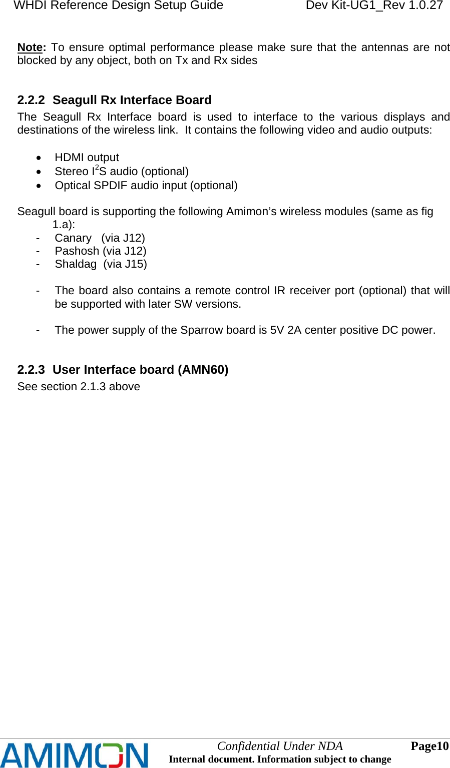 WHDI Reference Design Setup Guide   Dev Kit-UG1_Rev 1.0.27   Confidential Under NDA Internal document. Information subject to change  10 Page   Note: To ensure optimal performance please make sure that the antennas are not blocked by any object, both on Tx and Rx sides  2.2.2  Seagull Rx Interface Board The Seagull Rx Interface board is used to interface to the various displays and destinations of the wireless link.  It contains the following video and audio outputs:   HDMI output  Stereo I2S audio (optional)   Optical SPDIF audio input (optional)  Seagull board is supporting the following Amimon’s wireless modules (same as fig                1.a): -  Canary   (via J12) -  Pashosh (via J12) -  Shaldag  (via J15)  -  The board also contains a remote control IR receiver port (optional) that will be supported with later SW versions.  -  The power supply of the Sparrow board is 5V 2A center positive DC power.  2.2.3  User Interface board (AMN60)  See section 2.1.3 above   