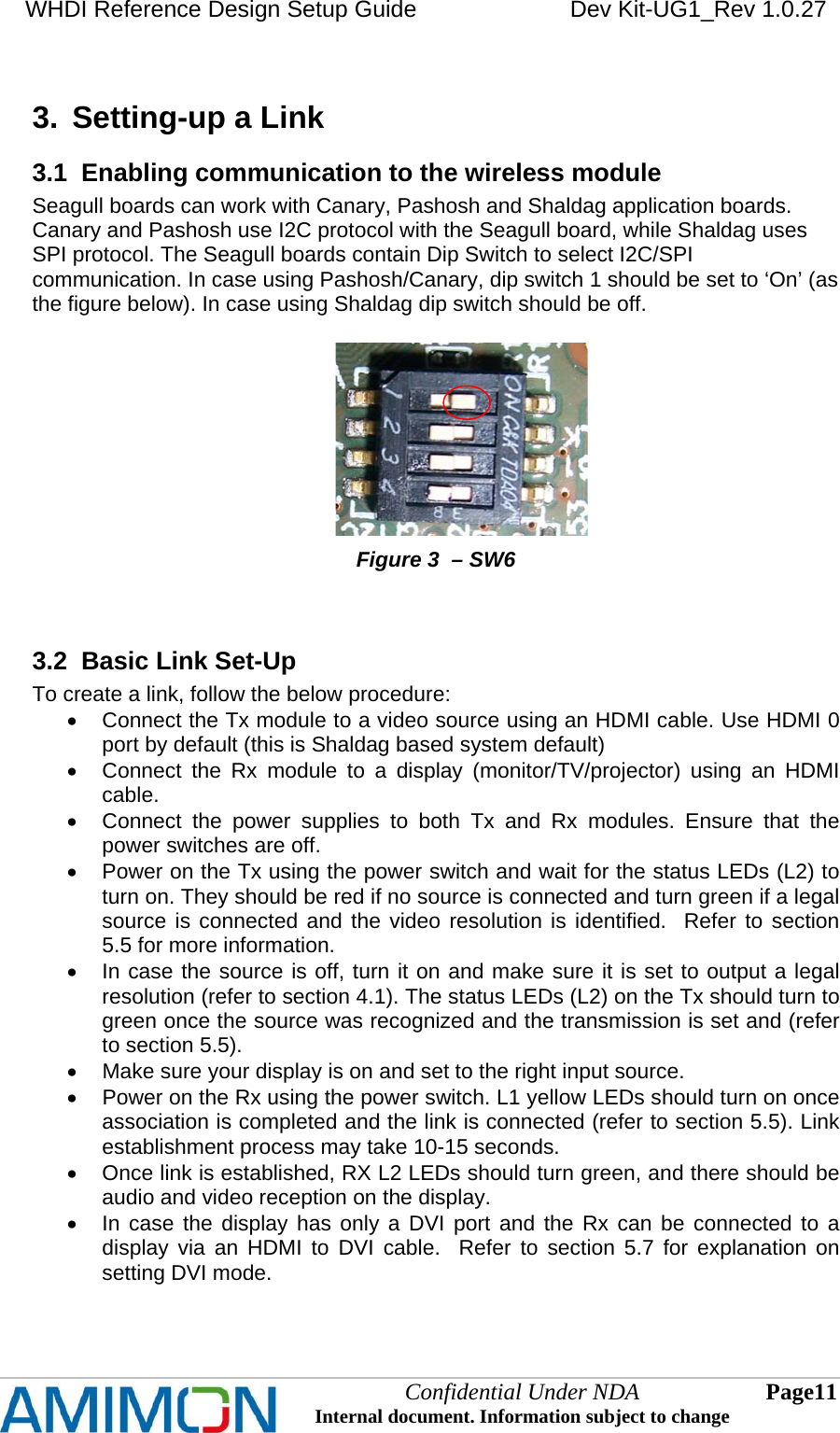 WHDI Reference Design Setup Guide   Dev Kit-UG1_Rev 1.0.27   3.  Setting-up a Link 3.1  Enabling communication to the wireless module Seagull boards can work with Canary, Pashosh and Shaldag application boards. Canary and Pashosh use I2C protocol with the Seagull board, while Shaldag uses SPI protocol. The Seagull boards contain Dip Switch to select I2C/SPI communication. In case using Pashosh/Canary, dip switch 1 should be set to ‘On’ (as the figure below). In case using Shaldag dip switch should be off.                                                         Figure 3  – SW6   3.2  Basic Link Set-Up To create a link, follow the below procedure:   Connect the Tx module to a video source using an HDMI cable. Use HDMI 0 port by default (this is Shaldag based system default)   Connect the Rx module to a display (monitor/TV/projector) using an HDMI cable.   Connect the power supplies to both Tx and Rx modules. Ensure that the power switches are off.   Power on the Tx using the power switch and wait for the status LEDs (L2) to turn on. They should be red if no source is connected and turn green if a legal source is connected and the video resolution is identified.  Refer to section 5.5 for more information.   In case the source is off, turn it on and make sure it is set to output a legal resolution (refer to section 4.1). The status LEDs (L2) on the Tx should turn to green once the source was recognized and the transmission is set and (refer to section 5.5).   Make sure your display is on and set to the right input source.   Power on the Rx using the power switch. L1 yellow LEDs should turn on once association is completed and the link is connected (refer to section 5.5). Link establishment process may take 10-15 seconds.   Once link is established, RX L2 LEDs should turn green, and there should be audio and video reception on the display.   In case the display has only a DVI port and the Rx can be connected to a display via an HDMI to DVI cable.  Refer to section 5.7 for explanation on setting DVI mode.  Confidential Under NDA Internal document. Information subject to change  11 Page   