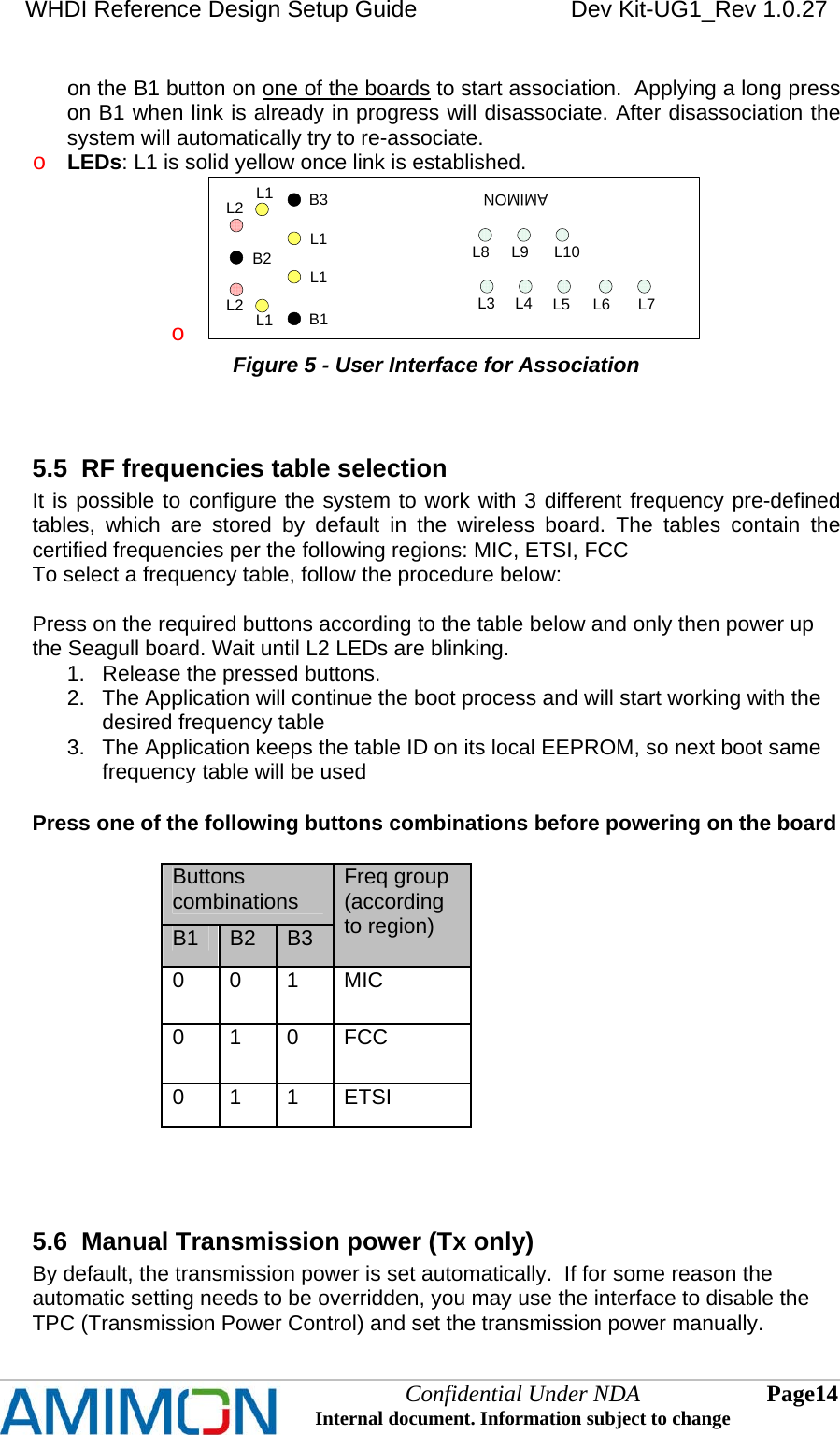 WHDI Reference Design Setup Guide   Dev Kit-UG1_Rev 1.0.27   on the B1 button on one of the boards to start association.  Applying a long press on B1 when link is already in progress will disassociate. After disassociation the system will automatically try to re-associate. o LEDs: L1 is solid yellow once link is established.  o AMIMONB1B2B3L1L1L1L1L2L2L3 L4 L5 L6 L7L8 L9 L10 Figure 5 - User Interface for Association  5.5  RF frequencies table selection It is possible to configure the system to work with 3 different frequency pre-defined tables, which are stored by default in the wireless board. The tables contain the certified frequencies per the following regions: MIC, ETSI, FCC To select a frequency table, follow the procedure below:  Press on the required buttons according to the table below and only then power up the Seagull board. Wait until L2 LEDs are blinking.  1.  Release the pressed buttons. 2.  The Application will continue the boot process and will start working with the desired frequency table 3.  The Application keeps the table ID on its local EEPROM, so next boot same frequency table will be used  Press one of the following buttons combinations before powering on the board  Buttons combinations B1  B2  B3 Freq group (according to region) 0 0 1 MIC 0 1 0 FCC 0 1 1 ETSI   5.6  Manual Transmission power (Tx only)  By default, the transmission power is set automatically.  If for some reason the automatic setting needs to be overridden, you may use the interface to disable the TPC (Transmission Power Control) and set the transmission power manually. Confidential Under NDA Internal document. Information subject to change  14 Page   