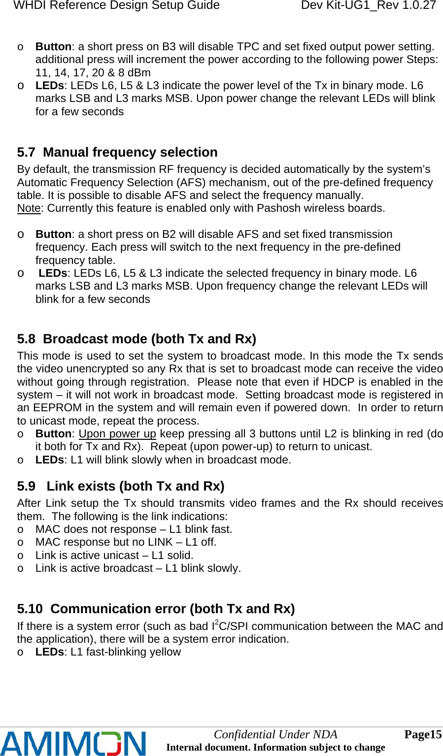 WHDI Reference Design Setup Guide   Dev Kit-UG1_Rev 1.0.27   Confidential Under NDA Internal document. Information subject to change  15 Page   o Button: a short press on B3 will disable TPC and set fixed output power setting. additional press will increment the power according to the following power Steps: 11, 14, 17, 20 &amp; 8 dBm o LEDs: LEDs L6, L5 &amp; L3 indicate the power level of the Tx in binary mode. L6 marks LSB and L3 marks MSB. Upon power change the relevant LEDs will blink for a few seconds  5.7  Manual frequency selection By default, the transmission RF frequency is decided automatically by the system’s Automatic Frequency Selection (AFS) mechanism, out of the pre-defined frequency table. It is possible to disable AFS and select the frequency manually. Note: Currently this feature is enabled only with Pashosh wireless boards.  o Button: a short press on B2 will disable AFS and set fixed transmission frequency. Each press will switch to the next frequency in the pre-defined frequency table. o  LEDs: LEDs L6, L5 &amp; L3 indicate the selected frequency in binary mode. L6 marks LSB and L3 marks MSB. Upon frequency change the relevant LEDs will blink for a few seconds  5.8  Broadcast mode (both Tx and Rx) This mode is used to set the system to broadcast mode. In this mode the Tx sends the video unencrypted so any Rx that is set to broadcast mode can receive the video without going through registration.  Please note that even if HDCP is enabled in the system – it will not work in broadcast mode.  Setting broadcast mode is registered in an EEPROM in the system and will remain even if powered down.  In order to return to unicast mode, repeat the process. o Button: Upon power up keep pressing all 3 buttons until L2 is blinking in red (do it both for Tx and Rx).  Repeat (upon power-up) to return to unicast. o LEDs: L1 will blink slowly when in broadcast mode. 5.9   Link exists (both Tx and Rx) After Link setup the Tx should transmits video frames and the Rx should receives them.  The following is the link indications: o  MAC does not response – L1 blink fast. o  MAC response but no LINK – L1 off. o  Link is active unicast – L1 solid. o  Link is active broadcast – L1 blink slowly.  5.10  Communication error (both Tx and Rx) If there is a system error (such as bad I2C/SPI communication between the MAC and the application), there will be a system error indication. o LEDs: L1 fast-blinking yellow   