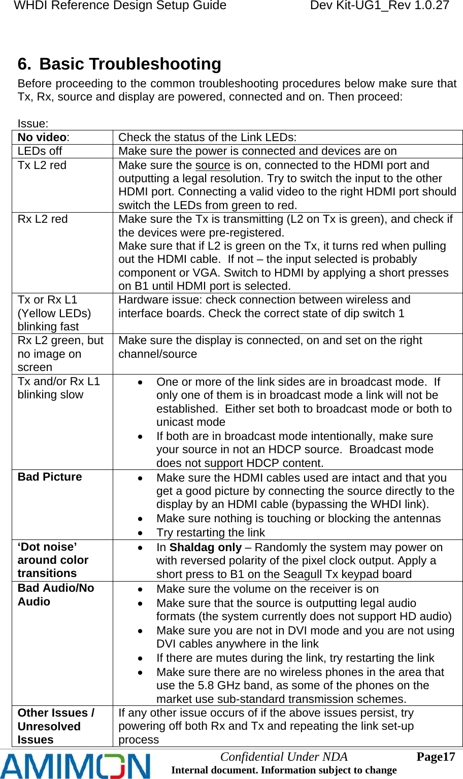 WHDI Reference Design Setup Guide   Dev Kit-UG1_Rev 1.0.27   Confidential Under NDA Internal document. Information subject to change  17 Page   6.  Basic Troubleshooting  Before proceeding to the common troubleshooting procedures below make sure that Tx, Rx, source and display are powered, connected and on. Then proceed:  Issue:  No video:    Check the status of the Link LEDs: LEDs off  Make sure the power is connected and devices are on Tx L2 red  Make sure the source is on, connected to the HDMI port and outputting a legal resolution. Try to switch the input to the other HDMI port. Connecting a valid video to the right HDMI port should switch the LEDs from green to red. Rx L2 red  Make sure the Tx is transmitting (L2 on Tx is green), and check if the devices were pre-registered. Make sure that if L2 is green on the Tx, it turns red when pulling out the HDMI cable.  If not – the input selected is probably component or VGA. Switch to HDMI by applying a short presses on B1 until HDMI port is selected. Tx or Rx L1 (Yellow LEDs) blinking fast Hardware issue: check connection between wireless and interface boards. Check the correct state of dip switch 1 Rx L2 green, but no image on screen Make sure the display is connected, on and set on the right channel/source Tx and/or Rx L1 blinking slow   One or more of the link sides are in broadcast mode.  If only one of them is in broadcast mode a link will not be established.  Either set both to broadcast mode or both to unicast mode   If both are in broadcast mode intentionally, make sure your source in not an HDCP source.  Broadcast mode does not support HDCP content. Bad Picture    Make sure the HDMI cables used are intact and that you get a good picture by connecting the source directly to the display by an HDMI cable (bypassing the WHDI link).    Make sure nothing is touching or blocking the antennas   Try restarting the link ‘Dot noise’ around color transitions  In Shaldag only – Randomly the system may power on with reversed polarity of the pixel clock output. Apply a short press to B1 on the Seagull Tx keypad board Bad Audio/No Audio   Make sure the volume on the receiver is on   Make sure that the source is outputting legal audio formats (the system currently does not support HD audio)   Make sure you are not in DVI mode and you are not using DVI cables anywhere in the link   If there are mutes during the link, try restarting the link   Make sure there are no wireless phones in the area that use the 5.8 GHz band, as some of the phones on the market use sub-standard transmission schemes. Other Issues / Unresolved Issues If any other issue occurs of if the above issues persist, try powering off both Rx and Tx and repeating the link set-up process 