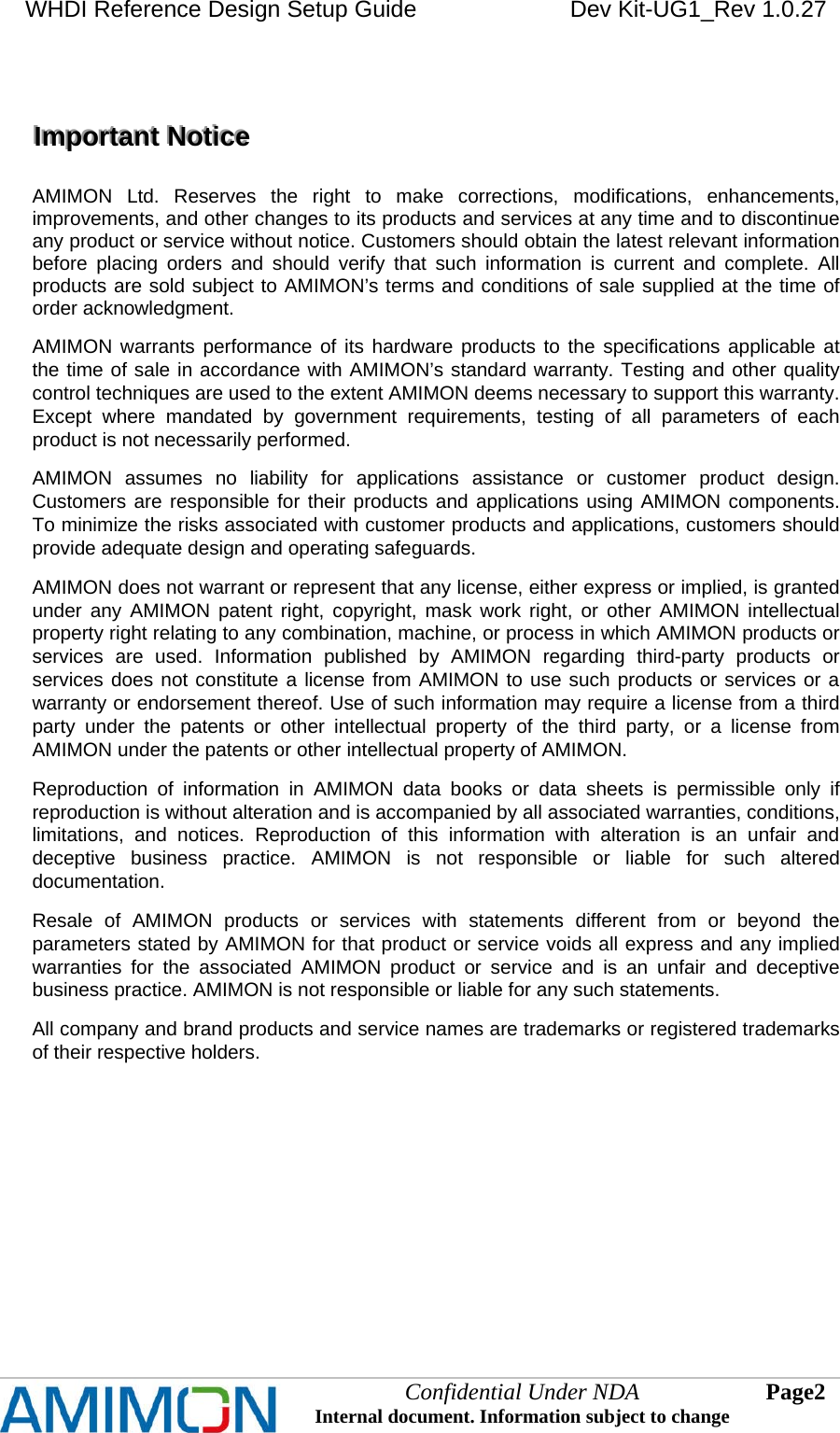 WHDI Reference Design Setup Guide   Dev Kit-UG1_Rev 1.0.27   Confidential Under NDA Internal document. Information subject to change  2 Page      IIImmmpppooorrrtttaaannnttt   NNNoootttiiiccceee      AMIMON Ltd. Reserves the right to make corrections, modifications, enhancements, improvements, and other changes to its products and services at any time and to discontinue any product or service without notice. Customers should obtain the latest relevant information before placing orders and should verify that such information is current and complete. All products are sold subject to AMIMON’s terms and conditions of sale supplied at the time of order acknowledgment. AMIMON warrants performance of its hardware products to the specifications applicable at the time of sale in accordance with AMIMON’s standard warranty. Testing and other quality control techniques are used to the extent AMIMON deems necessary to support this warranty. Except where mandated by government requirements, testing of all parameters of each product is not necessarily performed. AMIMON assumes no liability for applications assistance or customer product design. Customers are responsible for their products and applications using AMIMON components. To minimize the risks associated with customer products and applications, customers should provide adequate design and operating safeguards. AMIMON does not warrant or represent that any license, either express or implied, is granted under any AMIMON patent right, copyright, mask work right, or other AMIMON intellectual property right relating to any combination, machine, or process in which AMIMON products or services are used. Information published by AMIMON regarding third-party products or services does not constitute a license from AMIMON to use such products or services or a warranty or endorsement thereof. Use of such information may require a license from a third party under the patents or other intellectual property of the third party, or a license from AMIMON under the patents or other intellectual property of AMIMON. Reproduction of information in AMIMON data books or data sheets is permissible only if reproduction is without alteration and is accompanied by all associated warranties, conditions, limitations, and notices. Reproduction of this information with alteration is an unfair and deceptive business practice. AMIMON is not responsible or liable for such altered documentation. Resale of AMIMON products or services with statements different from or beyond the parameters stated by AMIMON for that product or service voids all express and any implied warranties for the associated AMIMON product or service and is an unfair and deceptive business practice. AMIMON is not responsible or liable for any such statements. All company and brand products and service names are trademarks or registered trademarks of their respective holders.  