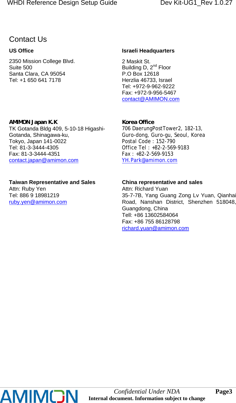 WHDI Reference Design Setup Guide   Dev Kit-UG1_Rev 1.0.27   Confidential Under NDA Internal document. Information subject to change  3 Page    Contact Us US Office 2350 Mission College Blvd. Suite 500 Santa Clara, CA 95054  Tel: +1 650 641 7178  Israeli Headquarters 2 Maskit St. Building D, 2nd Floor  P.O Box 12618 Herzlia 46733, Israel Tel: +972-9-962-9222 Fax: +972-9-956-5467 contact@AMIMON.com   AMIMON Japan K.K TK Gotanda Bldg 409, 5-10-18 Higashi-Gotanda, Shinagawa-ku, Tokyo, Japan 141-0022  Tel: 81-3-3444-4305  Fax: 81-3-3444-4351  contact.japan@amimon.com    Korea Office  706 DaerungPostTower2, 182-13, Guro-dong, Guro-gu, Seoul, Korea  Postal Code : 152-790 Office Tel : +82-2-569-9183 Fax : +82-2-569-9153 YH.Park@amimon.com    Taiwan Representative and Sales  Attn: Ruby Yen Tel: 886 9 18981219 ruby.yen@amimon.com   China representative and sales Attn: Richard Yuan 35-7-7B, Yang Guang Zong Lv Yuan, Qianhai Road, Nanshan District, Shenzhen 518048, Guangdong, China Tell: +86 13602584064 Fax: +86 755 86128798 richard.yuan@amimon.com    