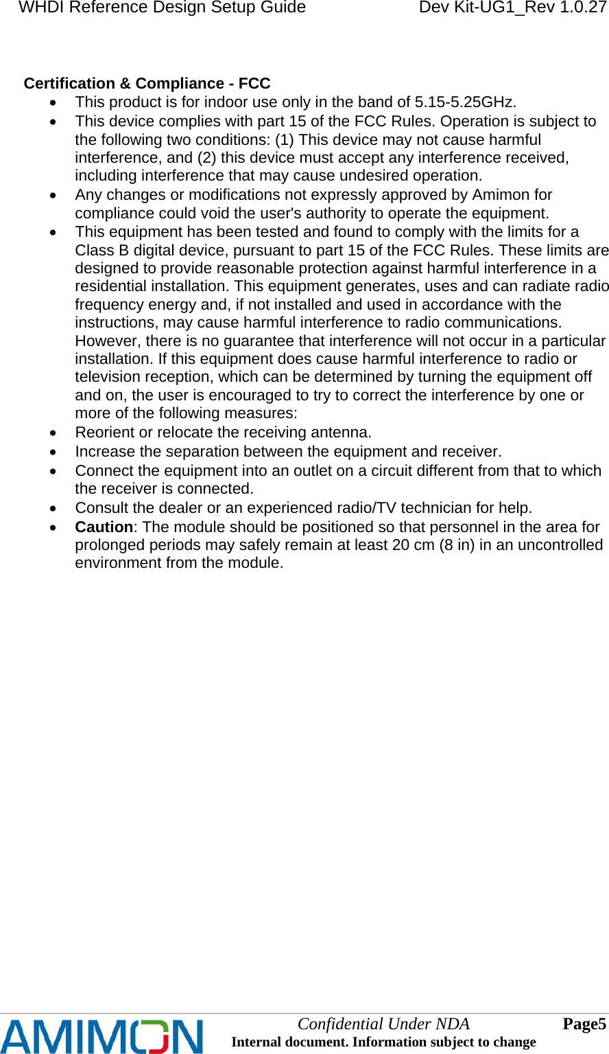 WHDI Reference Design Setup Guide   Dev Kit-UG1_Rev 1.0.27   Confidential Under NDA Internal document. Information subject to change  5 Page    Certification &amp; Compliance - FCC   This product is for indoor use only in the band of 5.15-5.25GHz.   This device complies with part 15 of the FCC Rules. Operation is subject to the following two conditions: (1) This device may not cause harmful interference, and (2) this device must accept any interference received, including interference that may cause undesired operation.   Any changes or modifications not expressly approved by Amimon for compliance could void the user&apos;s authority to operate the equipment.   This equipment has been tested and found to comply with the limits for a Class B digital device, pursuant to part 15 of the FCC Rules. These limits are designed to provide reasonable protection against harmful interference in a residential installation. This equipment generates, uses and can radiate radio frequency energy and, if not installed and used in accordance with the instructions, may cause harmful interference to radio communications. However, there is no guarantee that interference will not occur in a particular installation. If this equipment does cause harmful interference to radio or television reception, which can be determined by turning the equipment off and on, the user is encouraged to try to correct the interference by one or more of the following measures:   Reorient or relocate the receiving antenna.   Increase the separation between the equipment and receiver.   Connect the equipment into an outlet on a circuit different from that to which the receiver is connected.   Consult the dealer or an experienced radio/TV technician for help.  Caution: The module should be positioned so that personnel in the area for prolonged periods may safely remain at least 20 cm (8 in) in an uncontrolled environment from the module.        