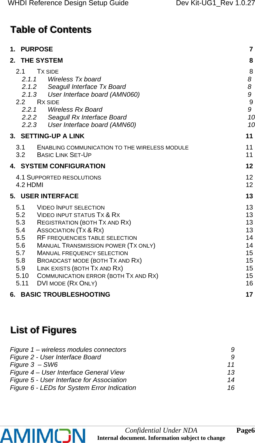 WHDI Reference Design Setup Guide   Dev Kit-UG1_Rev 1.0.27   Confidential Under NDA Internal document. Information subject to change  6 Page   TTTaaabbbllleee   ooofff   CCCooonnnttteeennntttsss   1. PURPOSE 7 2. THE SYSTEM 8 2.1 TX SIDE 8 2.1.1 Wireless Tx board 8 2.1.2 Seagull Interface Tx Board 8 2.1.3 User Interface board (AMN060) 9 2.2 RX SIDE 9 2.2.1 Wireless Rx Board 9 2.2.2 Seagull Rx Interface Board 10 2.2.3 User Interface board (AMN60) 10 3. SETTING-UP A LINK 11 3.1 ENABLING COMMUNICATION TO THE WIRELESS MODULE 11 3.2 BASIC LINK SET-UP 11 4. SYSTEM CONFIGURATION 12 4.1 SUPPORTED RESOLUTIONS 12 4.2 HDMI 12 5. USER INTERFACE 13 5.1 VIDEO INPUT SELECTION 13 5.2 VIDEO INPUT STATUS TX &amp; RX 13 5.3 REGISTRATION (BOTH TX AND RX) 13 5.4 ASSOCIATION (TX &amp; RX) 13 5.5 RF FREQUENCIES TABLE SELECTION 14 5.6 MANUAL TRANSMISSION POWER (TX ONLY) 14 5.7 MANUAL FREQUENCY SELECTION 15 5.8 BROADCAST MODE (BOTH TX AND RX) 15 5.9 LINK EXISTS (BOTH TX AND RX) 15 5.10 COMMUNICATION ERROR (BOTH TX AND RX) 15 5.11 DVI MODE (RX ONLY) 16 6. BASIC TROUBLESHOOTING 17  LLLiiisssttt   ooofff   FFFiiiggguuurrreeesss   Figure 1 – wireless modules connectors  9 Figure 2 - User Interface Board  9 Figure 3  – SW6  11 Figure 4 – User Interface General View  13 Figure 5 - User Interface for Association  14 Figure 6 - LEDs for System Error Indication  16  