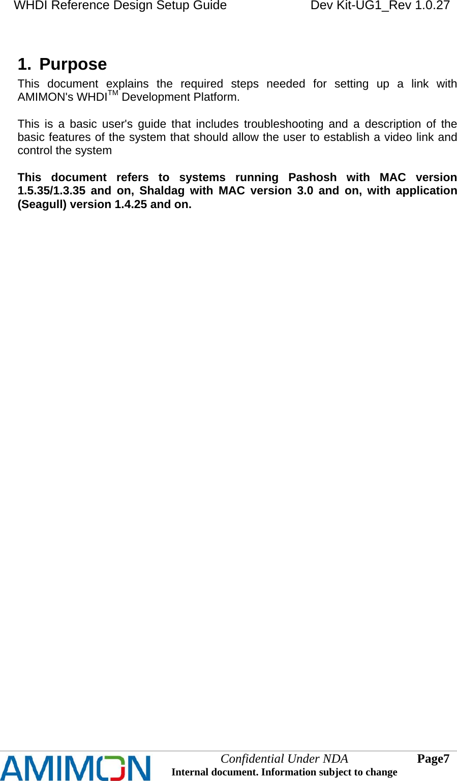 WHDI Reference Design Setup Guide   Dev Kit-UG1_Rev 1.0.27   Confidential Under NDA Internal document. Information subject to change  7 Page   1.  Purpose This document explains the required steps needed for setting up a link with AMIMON&apos;s WHDITM Development Platform.  This is a basic user&apos;s guide that includes troubleshooting and a description of the basic features of the system that should allow the user to establish a video link and control the system  This document refers to systems running Pashosh with MAC version 1.5.35/1.3.35 and on, Shaldag with MAC version 3.0 and on, with application (Seagull) version 1.4.25 and on.  