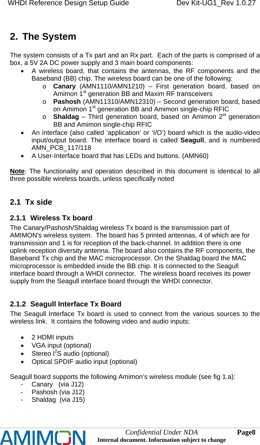 WHDI Reference Design Setup Guide   Dev Kit-UG1_Rev 1.0.27   Confidential Under NDA Internal document. Information subject to change  8 Page   2.  The System  The system consists of a Tx part and an Rx part.  Each of the parts is comprised of a box, a 5V 2A DC power supply and 3 main board components:   A wireless board, that contains the antennas, the RF components and the Baseband (BB) chip. The wireless board can be one of the following: o Canary (AMN1110/AMN1210) – First generation board, based on Amimon 1st generation BB and Maxim RF transceivers o Pashosh (AMN11310/AMN12310) – Second generation board, based on Amimon 1st generation BB and Amimon single-chip RFIC o Shaldag – Third generation board, based on Amimon 2st generation BB and Amimon single-chip RFIC   An interface (also called ‘application’ or ‘I/O’) board which is the audio-video input/output board. The interface board is called Seagull, and is numbered AMN_PCB_117/118   A User-Interface board that has LEDs and buttons. (AMN60)  Note: The functionality and operation described in this document is identical to all three possible wireless boards, unless specifically noted  2.1  Tx side 2.1.1  Wireless Tx board The Canary/Pashosh/Shaldag wireless Tx board is the transmission part of AMIMON&apos;s wireless system.  The board has 5 printed antennas, 4 of which are for transmission and 1 is for reception of the back-channel. In addition there is one uplink reception diversity antenna. The board also contains the RF components, the Baseband Tx chip and the MAC microprocessor. On the Shaldag board the MAC microprocessor is embedded inside the BB chip. It is connected to the Seagull interface board through a WHDI connector.  The wireless board receives its power supply from the Seagull interface board through the WHDI connector.  2.1.2  Seagull Interface Tx Board The Seagull Interface Tx board is used to connect from the various sources to the wireless link.  It contains the following video and audio inputs:    2 HDMI inputs   VGA input (optional)  Stereo I2S audio (optional)   Optical SPDIF audio input (optional)  Seagull board supports the following Amimon’s wireless module (see fig 1.a): -  Canary   (via J12)  -  Pashosh (via J12) -  Shaldag  (via J15)  