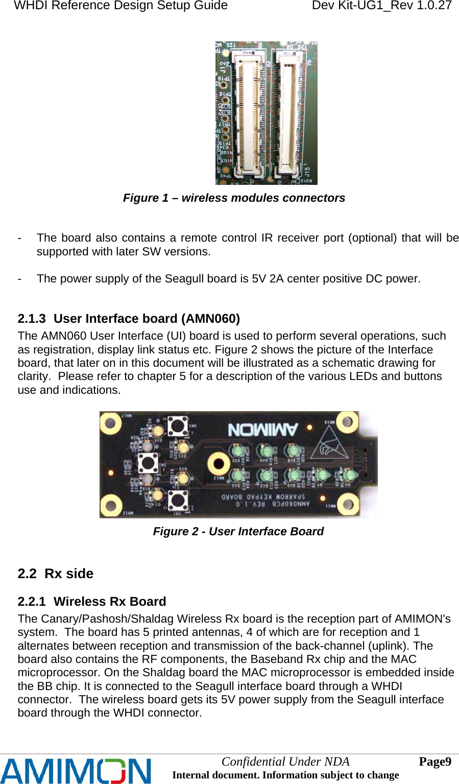 WHDI Reference Design Setup Guide   Dev Kit-UG1_Rev 1.0.27                                                                  Figure 1 – wireless modules connectors   -  The board also contains a remote control IR receiver port (optional) that will be supported with later SW versions.  -  The power supply of the Seagull board is 5V 2A center positive DC power.  2.1.3  User Interface board (AMN060) The AMN060 User Interface (UI) board is used to perform several operations, such as registration, display link status etc. Figure 2 shows the picture of the Interface board, that later on in this document will be illustrated as a schematic drawing for clarity.  Please refer to chapter 5 for a description of the various LEDs and buttons use and indications.    Figure 2 - User Interface Board  2.2  Rx side 2.2.1  Wireless Rx Board The Canary/Pashosh/Shaldag Wireless Rx board is the reception part of AMIMON&apos;s system.  The board has 5 printed antennas, 4 of which are for reception and 1 alternates between reception and transmission of the back-channel (uplink). The board also contains the RF components, the Baseband Rx chip and the MAC microprocessor. On the Shaldag board the MAC microprocessor is embedded inside the BB chip. It is connected to the Seagull interface board through a WHDI connector.  The wireless board gets its 5V power supply from the Seagull interface board through the WHDI connector.  Confidential Under NDA Internal document. Information subject to change  9 Page   