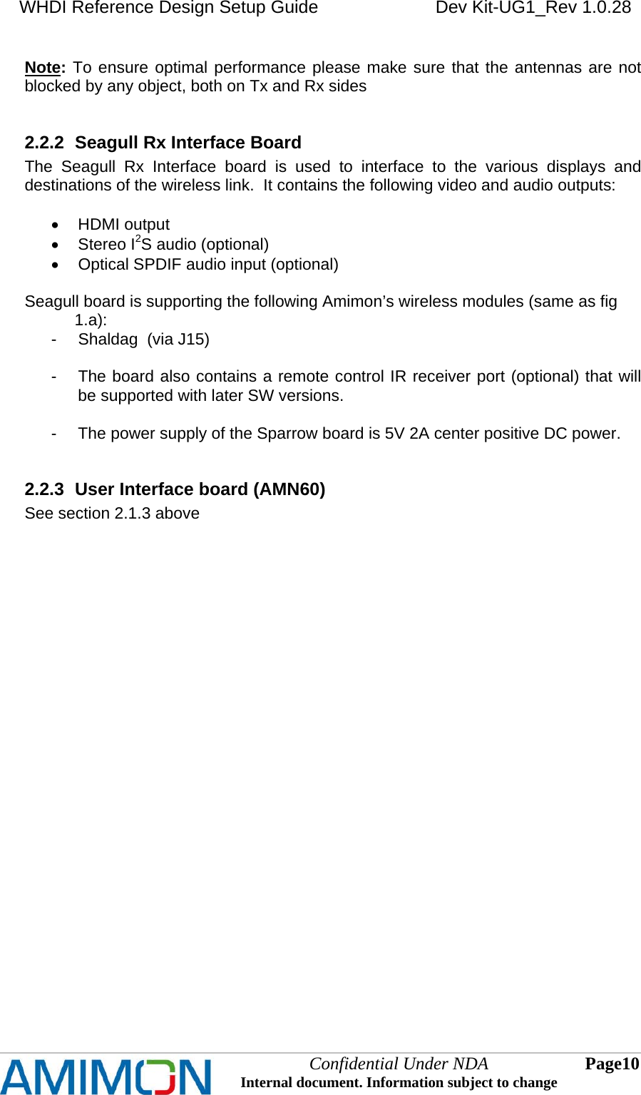 WHDI Reference Design Setup Guide   Dev Kit-UG1_Rev 1.0.28   Confidential Under NDA Internal document. Information subject to change  10 Page   Note: To ensure optimal performance please make sure that the antennas are not blocked by any object, both on Tx and Rx sides  2.2.2  Seagull Rx Interface Board The Seagull Rx Interface board is used to interface to the various displays and destinations of the wireless link.  It contains the following video and audio outputs:   HDMI output  Stereo I2S audio (optional)   Optical SPDIF audio input (optional)  Seagull board is supporting the following Amimon’s wireless modules (same as fig                1.a): -  Shaldag  (via J15)  -  The board also contains a remote control IR receiver port (optional) that will be supported with later SW versions.  -  The power supply of the Sparrow board is 5V 2A center positive DC power.  2.2.3  User Interface board (AMN60)  See section 2.1.3 above   