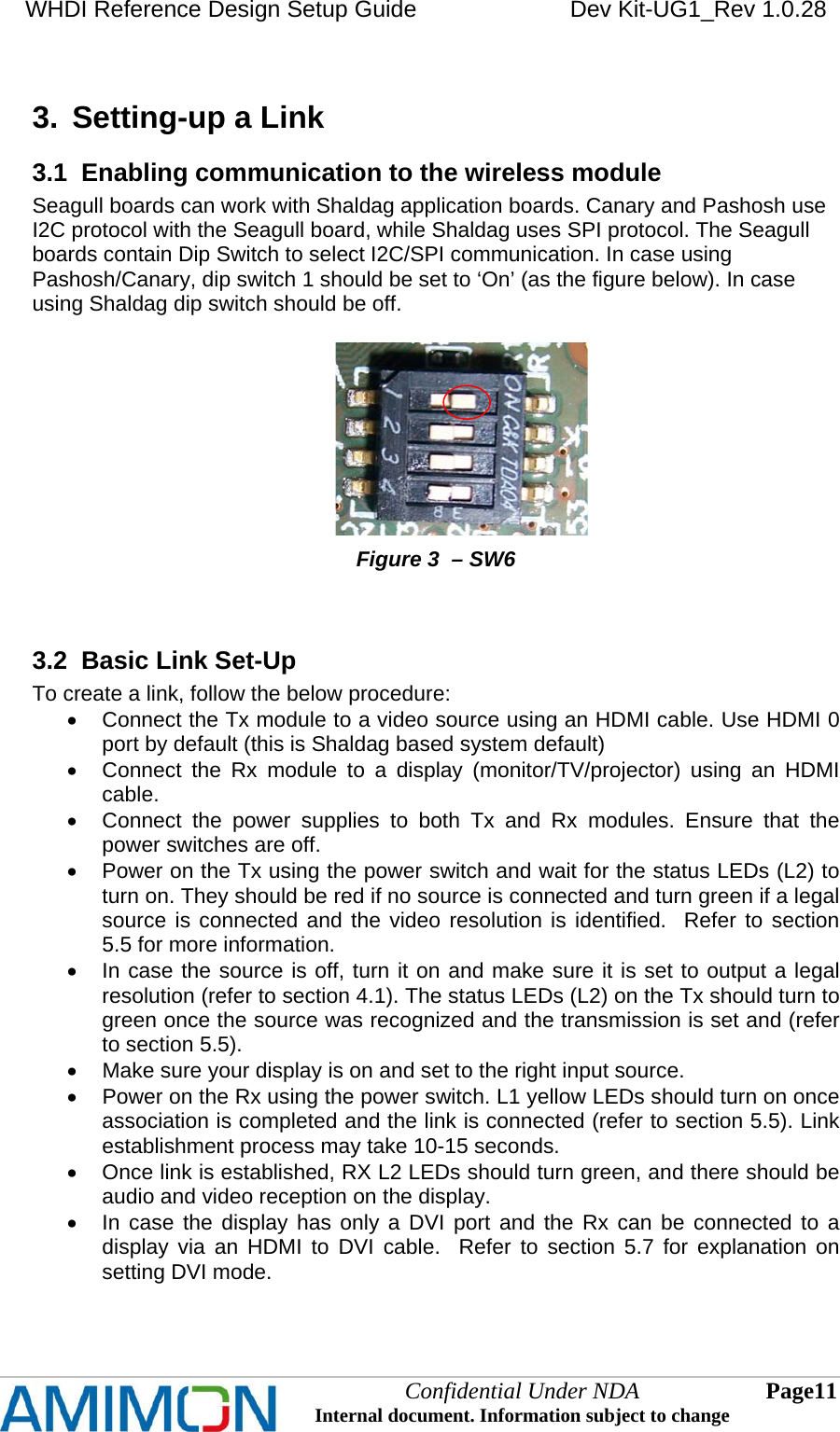 WHDI Reference Design Setup Guide   Dev Kit-UG1_Rev 1.0.28   3.  Setting-up a Link 3.1  Enabling communication to the wireless module Seagull boards can work with Shaldag application boards. Canary and Pashosh use I2C protocol with the Seagull board, while Shaldag uses SPI protocol. The Seagull boards contain Dip Switch to select I2C/SPI communication. In case using Pashosh/Canary, dip switch 1 should be set to ‘On’ (as the figure below). In case using Shaldag dip switch should be off.                                                         Figure 3  – SW6   3.2  Basic Link Set-Up To create a link, follow the below procedure:   Connect the Tx module to a video source using an HDMI cable. Use HDMI 0 port by default (this is Shaldag based system default)   Connect the Rx module to a display (monitor/TV/projector) using an HDMI cable.   Connect the power supplies to both Tx and Rx modules. Ensure that the power switches are off.   Power on the Tx using the power switch and wait for the status LEDs (L2) to turn on. They should be red if no source is connected and turn green if a legal source is connected and the video resolution is identified.  Refer to section 5.5 for more information.   In case the source is off, turn it on and make sure it is set to output a legal resolution (refer to section 4.1). The status LEDs (L2) on the Tx should turn to green once the source was recognized and the transmission is set and (refer to section 5.5).   Make sure your display is on and set to the right input source.   Power on the Rx using the power switch. L1 yellow LEDs should turn on once association is completed and the link is connected (refer to section 5.5). Link establishment process may take 10-15 seconds.   Once link is established, RX L2 LEDs should turn green, and there should be audio and video reception on the display.   In case the display has only a DVI port and the Rx can be connected to a display via an HDMI to DVI cable.  Refer to section 5.7 for explanation on setting DVI mode.  Confidential Under NDA Internal document. Information subject to change  11 Page   