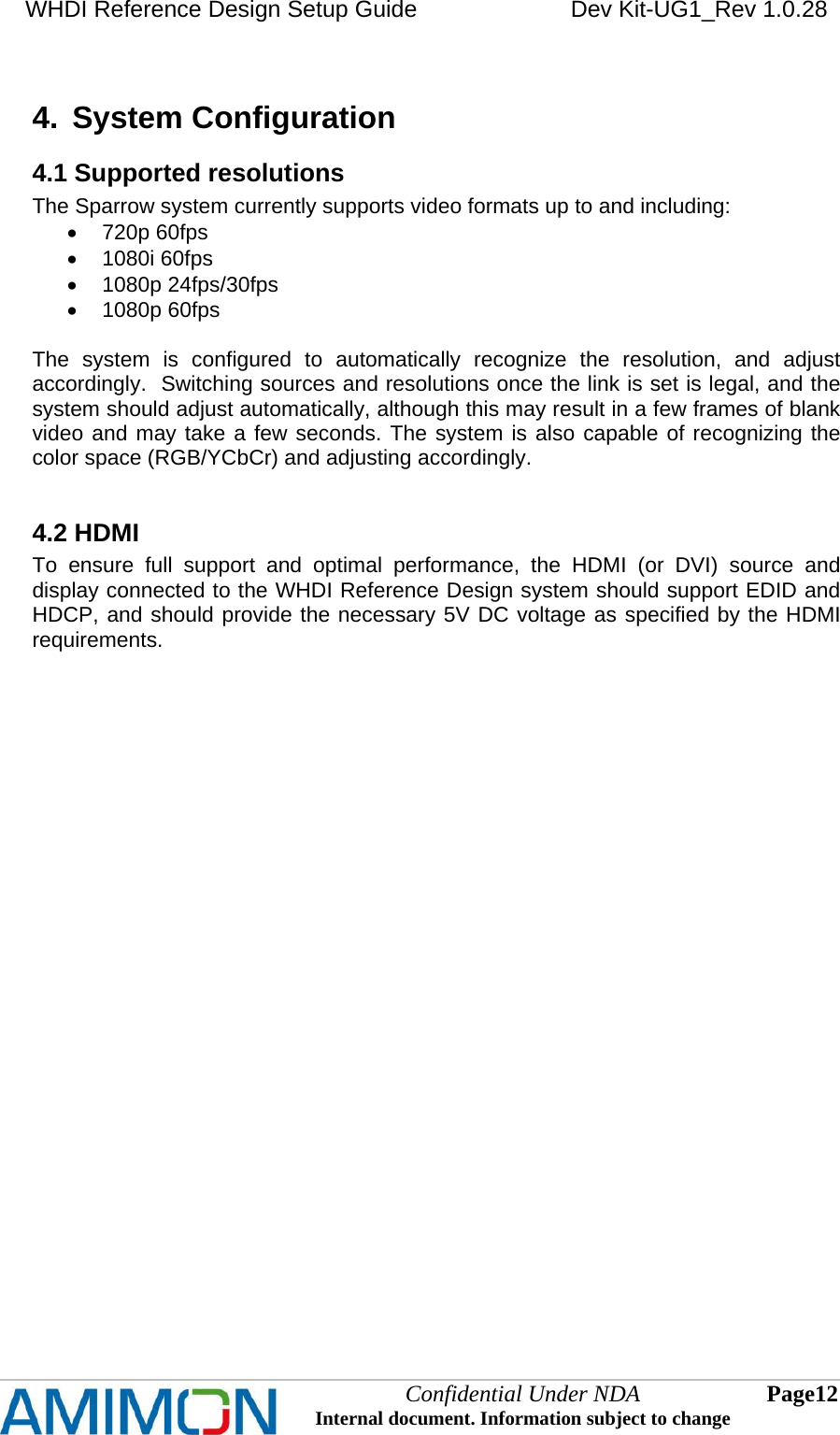 WHDI Reference Design Setup Guide   Dev Kit-UG1_Rev 1.0.28   Confidential Under NDA Internal document. Information subject to change  12 Page   4.  System Configuration 4.1 Supported resolutions The Sparrow system currently supports video formats up to and including:  720p 60fps  1080i 60fps  1080p 24fps/30fps  1080p 60fps  The system is configured to automatically recognize the resolution, and adjust accordingly.  Switching sources and resolutions once the link is set is legal, and the system should adjust automatically, although this may result in a few frames of blank video and may take a few seconds. The system is also capable of recognizing the color space (RGB/YCbCr) and adjusting accordingly.  4.2 HDMI To ensure full support and optimal performance, the HDMI (or DVI) source and display connected to the WHDI Reference Design system should support EDID and HDCP, and should provide the necessary 5V DC voltage as specified by the HDMI requirements. 