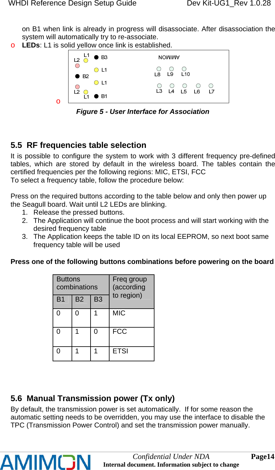 WHDI Reference Design Setup Guide   Dev Kit-UG1_Rev 1.0.28   on B1 when link is already in progress will disassociate. After disassociation the system will automatically try to re-associate. o LEDs: L1 is solid yellow once link is established.  o  Figure 5 - User Interface for Association  5.5  RF frequencies table selection It is possible to configure the system to work with 3 different frequency pre-defined tables, which are stored by default in the wireless board. The tables contain the certified frequencies per the following regions: MIC, ETSI, FCC To select a frequency table, follow the procedure below:  Press on the required buttons according to the table below and only then power up the Seagull board. Wait until L2 LEDs are blinking.  1.  Release the pressed buttons. 2.  The Application will continue the boot process and will start working with the desired frequency table 3.  The Application keeps the table ID on its local EEPROM, so next boot same frequency table will be used  Press one of the following buttons combinations before powering on the board  Buttons combinations B1  B2  B3 Freq group (according to region) 0 0 1 MIC 0 1 0 FCC 0 1 1 ETSI   5.6  Manual Transmission power (Tx only)  By default, the transmission power is set automatically.  If for some reason the automatic setting needs to be overridden, you may use the interface to disable the TPC (Transmission Power Control) and set the transmission power manually. Confidential Under NDA Internal document. Information subject to change  14 Page   