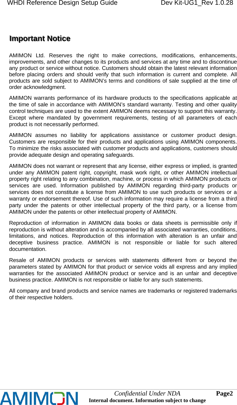 WHDI Reference Design Setup Guide   Dev Kit-UG1_Rev 1.0.28   Confidential Under NDA Internal document. Information subject to change  2 Page      IIImmmpppooorrrtttaaannnttt   NNNoootttiiiccceee      AMIMON Ltd. Reserves the right to make corrections, modifications, enhancements, improvements, and other changes to its products and services at any time and to discontinue any product or service without notice. Customers should obtain the latest relevant information before placing orders and should verify that such information is current and complete. All products are sold subject to AMIMON’s terms and conditions of sale supplied at the time of order acknowledgment. AMIMON warrants performance of its hardware products to the specifications applicable at the time of sale in accordance with AMIMON’s standard warranty. Testing and other quality control techniques are used to the extent AMIMON deems necessary to support this warranty. Except where mandated by government requirements, testing of all parameters of each product is not necessarily performed. AMIMON assumes no liability for applications assistance or customer product design. Customers are responsible for their products and applications using AMIMON components. To minimize the risks associated with customer products and applications, customers should provide adequate design and operating safeguards. AMIMON does not warrant or represent that any license, either express or implied, is granted under any AMIMON patent right, copyright, mask work right, or other AMIMON intellectual property right relating to any combination, machine, or process in which AMIMON products or services are used. Information published by AMIMON regarding third-party products or services does not constitute a license from AMIMON to use such products or services or a warranty or endorsement thereof. Use of such information may require a license from a third party under the patents or other intellectual property of the third party, or a license from AMIMON under the patents or other intellectual property of AMIMON. Reproduction of information in AMIMON data books or data sheets is permissible only if reproduction is without alteration and is accompanied by all associated warranties, conditions, limitations, and notices. Reproduction of this information with alteration is an unfair and deceptive business practice. AMIMON is not responsible or liable for such altered documentation. Resale of AMIMON products or services with statements different from or beyond the parameters stated by AMIMON for that product or service voids all express and any implied warranties for the associated AMIMON product or service and is an unfair and deceptive business practice. AMIMON is not responsible or liable for any such statements. All company and brand products and service names are trademarks or registered trademarks of their respective holders.  