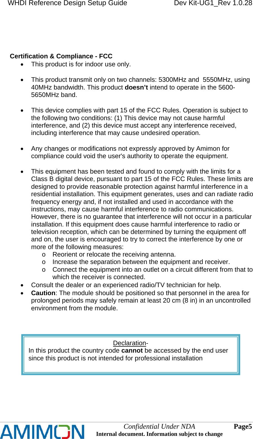 WHDI Reference Design Setup Guide   Dev Kit-UG1_Rev 1.0.28   Confidential Under NDA Internal document. Information subject to change  5 Page       Certification &amp; Compliance - FCC   This product is for indoor use only.     This product transmit only on two channels: 5300MHz and  5550MHz, using 40MHz bandwidth. This product doesn’t intend to operate in the 5600-5650MHz band.    This device complies with part 15 of the FCC Rules. Operation is subject to the following two conditions: (1) This device may not cause harmful interference, and (2) this device must accept any interference received, including interference that may cause undesired operation.    Any changes or modifications not expressly approved by Amimon for compliance could void the user&apos;s authority to operate the equipment.    This equipment has been tested and found to comply with the limits for a Class B digital device, pursuant to part 15 of the FCC Rules. These limits are designed to provide reasonable protection against harmful interference in a residential installation. This equipment generates, uses and can radiate radio frequency energy and, if not installed and used in accordance with the instructions, may cause harmful interference to radio communications. However, there is no guarantee that interference will not occur in a particular installation. If this equipment does cause harmful interference to radio or television reception, which can be determined by turning the equipment off and on, the user is encouraged to try to correct the interference by one or more of the following measures: o  Reorient or relocate the receiving antenna. o  Increase the separation between the equipment and receiver. o  Connect the equipment into an outlet on a circuit different from that to which the receiver is connected.   Consult the dealer or an experienced radio/TV technician for help.  Caution: The module should be positioned so that personnel in the area for prolonged periods may safely remain at least 20 cm (8 in) in an uncontrolled environment from the module.     Declaration- In this product the country code cannot be accessed by the end user since this product is not intended for professional installation    