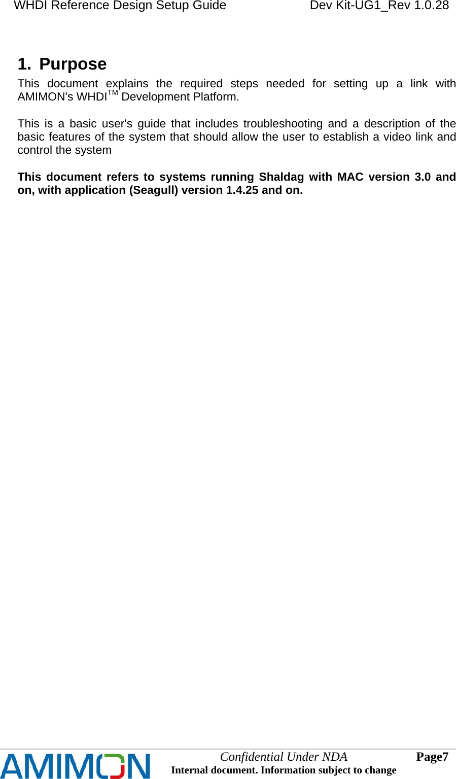 WHDI Reference Design Setup Guide   Dev Kit-UG1_Rev 1.0.28   Confidential Under NDA Internal document. Information subject to change  7 Page   1.  Purpose This document explains the required steps needed for setting up a link with AMIMON&apos;s WHDITM Development Platform.  This is a basic user&apos;s guide that includes troubleshooting and a description of the basic features of the system that should allow the user to establish a video link and control the system  This document refers to systems running Shaldag with MAC version 3.0 and on, with application (Seagull) version 1.4.25 and on.  