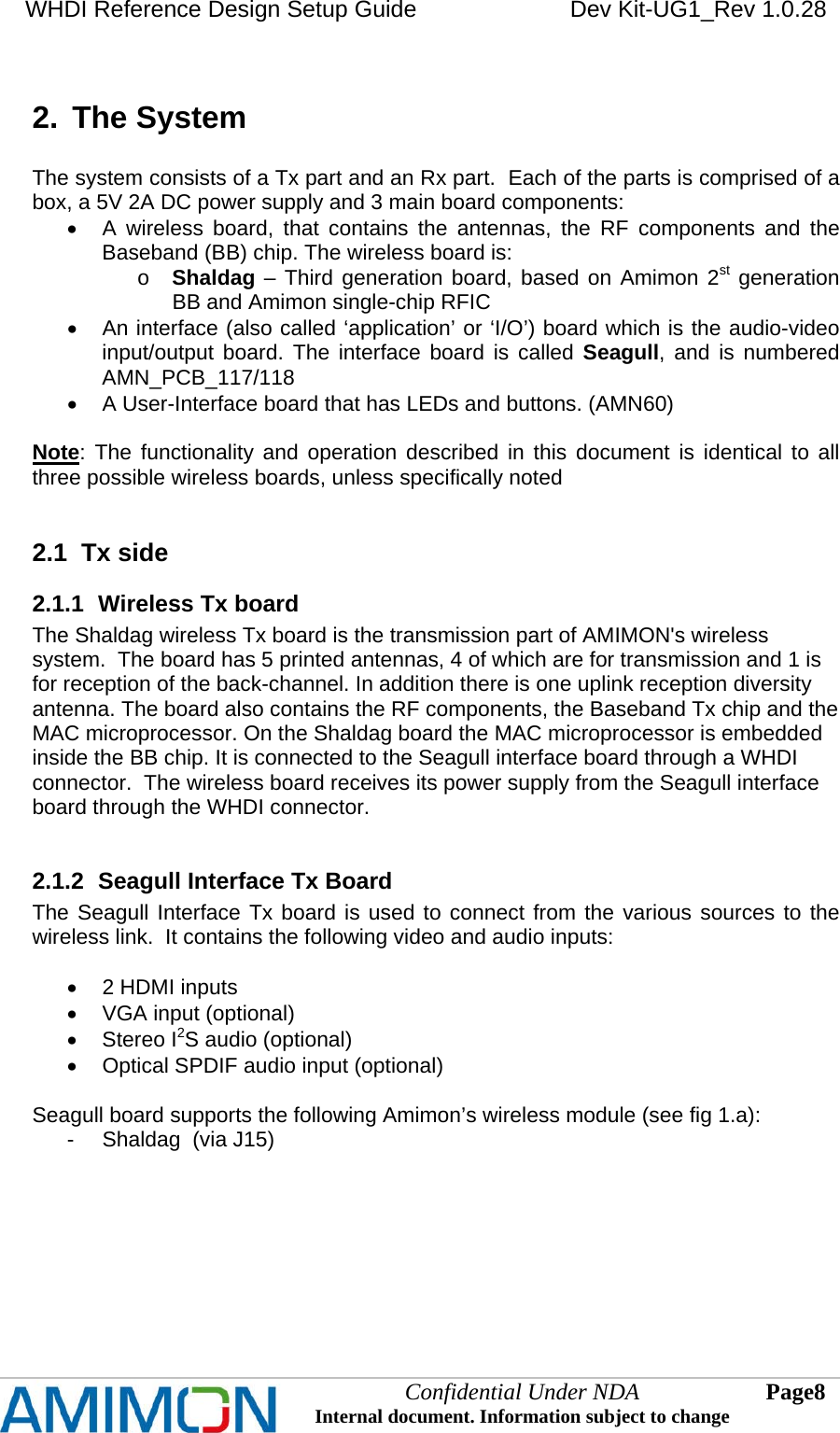 WHDI Reference Design Setup Guide   Dev Kit-UG1_Rev 1.0.28   Confidential Under NDA Internal document. Information subject to change  8 Page   2.  The System  The system consists of a Tx part and an Rx part.  Each of the parts is comprised of a box, a 5V 2A DC power supply and 3 main board components:   A wireless board, that contains the antennas, the RF components and the Baseband (BB) chip. The wireless board is: o Shaldag – Third generation board, based on Amimon 2st generation BB and Amimon single-chip RFIC   An interface (also called ‘application’ or ‘I/O’) board which is the audio-video input/output board. The interface board is called Seagull, and is numbered AMN_PCB_117/118   A User-Interface board that has LEDs and buttons. (AMN60)  Note: The functionality and operation described in this document is identical to all three possible wireless boards, unless specifically noted  2.1  Tx side 2.1.1  Wireless Tx board The Shaldag wireless Tx board is the transmission part of AMIMON&apos;s wireless system.  The board has 5 printed antennas, 4 of which are for transmission and 1 is for reception of the back-channel. In addition there is one uplink reception diversity antenna. The board also contains the RF components, the Baseband Tx chip and the MAC microprocessor. On the Shaldag board the MAC microprocessor is embedded inside the BB chip. It is connected to the Seagull interface board through a WHDI connector.  The wireless board receives its power supply from the Seagull interface board through the WHDI connector.  2.1.2  Seagull Interface Tx Board The Seagull Interface Tx board is used to connect from the various sources to the wireless link.  It contains the following video and audio inputs:    2 HDMI inputs   VGA input (optional)  Stereo I2S audio (optional)   Optical SPDIF audio input (optional)  Seagull board supports the following Amimon’s wireless module (see fig 1.a): -  Shaldag  (via J15)  