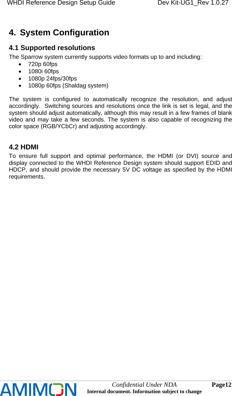 WHDI Reference Design Setup Guide   Dev Kit-UG1_Rev 1.0.27   Confidential Under NDA Internal document. Information subject to change  12 Page   4.  System Configuration 4.1 Supported resolutions The Sparrow system currently supports video formats up to and including:  720p 60fps  1080i 60fps  1080p 24fps/30fps   1080p 60fps (Shaldag system)  The system is configured to automatically recognize the resolution, and adjust accordingly.  Switching sources and resolutions once the link is set is legal, and the system should adjust automatically, although this may result in a few frames of blank video and may take a few seconds. The system is also capable of recognizing the color space (RGB/YCbCr) and adjusting accordingly.  4.2 HDMI To ensure full support and optimal performance, the HDMI (or DVI) source and display connected to the WHDI Reference Design system should support EDID and HDCP, and should provide the necessary 5V DC voltage as specified by the HDMI requirements. 