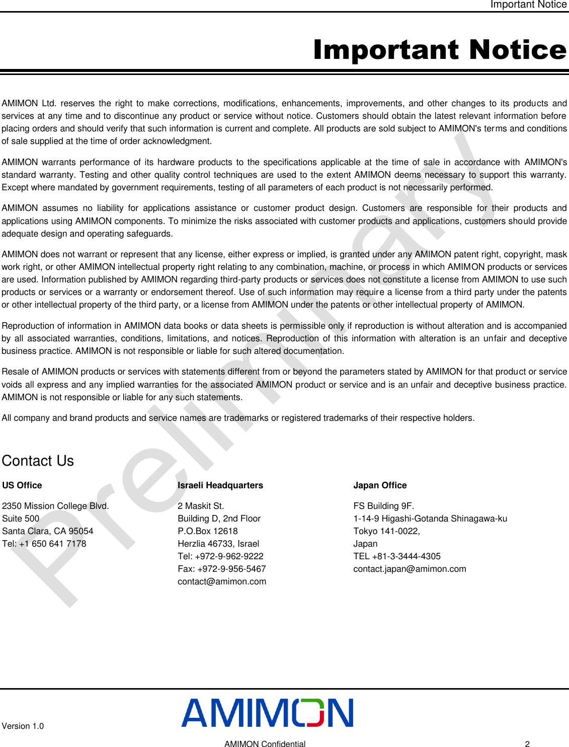 Important Notice Version 1.0     AMIMON Confidential    2 Important Notice AMIMON Ltd. reserves  the  right  to  make  corrections,  modifications, enhancements,  improvements,  and  other  changes  to  its  products  and services at any time and to discontinue any product or service without notice. Customers should obtain the latest relevant information before placing orders and should verify that such information is current and complete. All products are sold subject to AMIMON&apos;s terms and conditions of sale supplied at the time of order acknowledgment. AMIMON warrants performance of its hardware products to the specifications applicable at the time of sale in accordance with  AMIMON&apos;s standard warranty. Testing and other quality control techniques are used to the extent AMIMON deems necessary to support this warranty. Except where mandated by government requirements, testing of all parameters of each product is not necessarily performed. AMIMON  assumes  no  liability  for  applications  assistance  or  customer  product  design.  Customers  are  responsible  for  their  products  and applications using AMIMON components. To minimize the risks associated with customer products and applications, customers should provide adequate design and operating safeguards. AMIMON does not warrant or represent that any license, either express or implied, is granted under any AMIMON patent right, copyright, mask work right, or other AMIMON intellectual property right relating to any combination, machine, or process in which AMIMON products or services are used. Information published by AMIMON regarding third-party products or services does not constitute a license from AMIMON to use such products or services or a warranty or endorsement thereof. Use of such information may require a license from a third party under the patents or other intellectual property of the third party, or a license from AMIMON under the patents or other intellectual property of AMIMON. Reproduction of information in AMIMON data books or data sheets is permissible only if reproduction is without alteration and is accompanied by all associated warranties, conditions, limitations, and notices. Reproduction of this information with  alteration is an unfair  and  deceptive business practice. AMIMON is not responsible or liable for such altered documentation. Resale of AMIMON products or services with statements different from or beyond the parameters stated by AMIMON for that product or service voids all express and any implied warranties for the associated AMIMON product or service and is an unfair and deceptive business practice. AMIMON is not responsible or liable for any such statements. All company and brand products and service names are trademarks or registered trademarks of their respective holders.  Contact Us US Office 2350 Mission College Blvd. Suite 500 Santa Clara, CA 95054  Tel: +1 650 641 7178  Israeli Headquarters 2 Maskit St. Building D, 2nd Floor  P.O.Box 12618 Herzlia 46733, Israel Tel: +972-9-962-9222 Fax: +972-9-956-5467 contact@amimon.com Japan Office FS Building 9F.  1-14-9 Higashi-Gotanda Shinagawa-ku  Tokyo 141-0022,  Japan TEL +81-3-3444-4305 contact.japan@amimon.com 