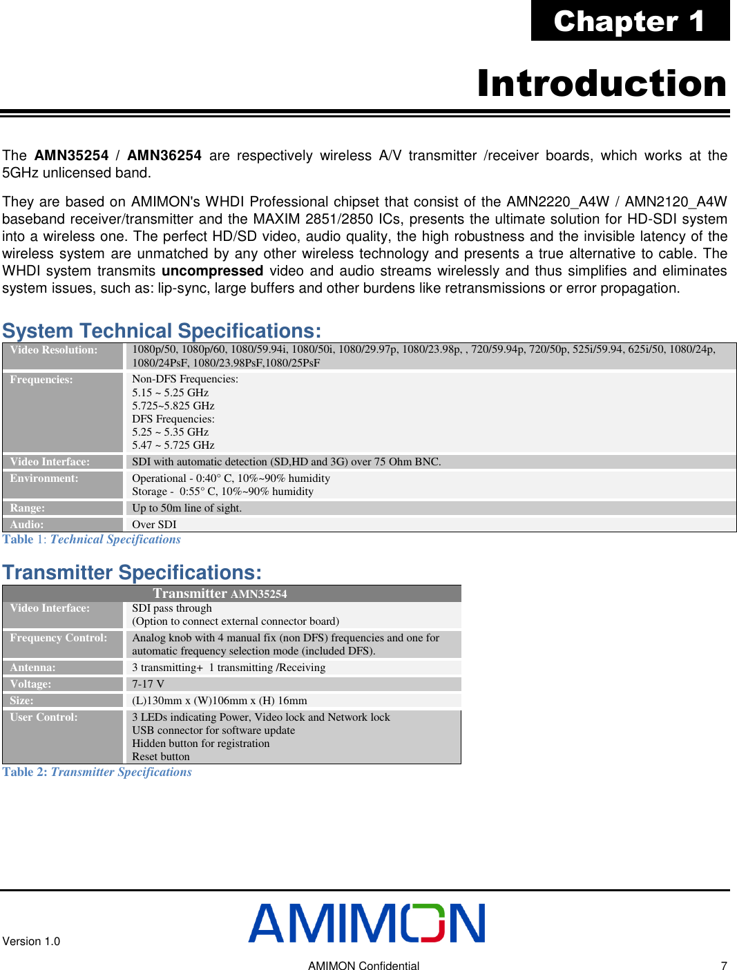 Version 1.0     AMIMON Confidential    7 Chapter 1 Introduction The  AMN35254 / AMN36254  are  respectively  wireless  A/V  transmitter  /receiver  boards,  which  works  at  the 5GHz unlicensed band. They are based on AMIMON&apos;s WHDI Professional chipset that consist of the AMN2220_A4W / AMN2120_A4W baseband receiver/transmitter and the MAXIM 2851/2850 ICs, presents the ultimate solution for HD-SDI system into a wireless one. The perfect HD/SD video, audio quality, the high robustness and the invisible latency of the wireless system are unmatched by any other wireless technology and presents a true alternative to cable. The WHDI system transmits uncompressed video and audio streams wirelessly and thus simplifies and eliminates system issues, such as: lip-sync, large buffers and other burdens like retransmissions or error propagation.  System Technical Specifications: Video Resolution: 1080p/50, 1080p/60, 1080/59.94i, 1080/50i, 1080/29.97p, 1080/23.98p, , 720/59.94p, 720/50p, 525i/59.94, 625i/50, 1080/24p, 1080/24PsF, 1080/23.98PsF,1080/25PsF  Frequencies: Non-DFS Frequencies: 5.15 ~ 5.25 GHz  5.725~5.825 GHz  DFS Frequencies: 5.25 ~ 5.35 GHz 5.47 ~ 5.725 GHz Video Interface: SDI with automatic detection (SD,HD and 3G) over 75 Ohm BNC.  Environment: Operational - 0:40° C, 10%~90% humidity Storage -  0:55° C, 10%~90% humidity Range: Up to 50m line of sight. Audio: Over SDI Table 1: Technical Specifications Transmitter Specifications:  Transmitter AMN35254 Video Interface:  SDI pass through (Option to connect external connector board) Frequency Control:  Analog knob with 4 manual fix (non DFS) frequencies and one for automatic frequency selection mode (included DFS). Antenna: 3 transmitting+  1 transmitting /Receiving  Voltage:  7-17 V Size:  (L)130mm x (W)106mm x (H) 16mm User Control: 3 LEDs indicating Power, Video lock and Network lock USB connector for software update  Hidden button for registration Reset button Table 2: Transmitter Specifications 