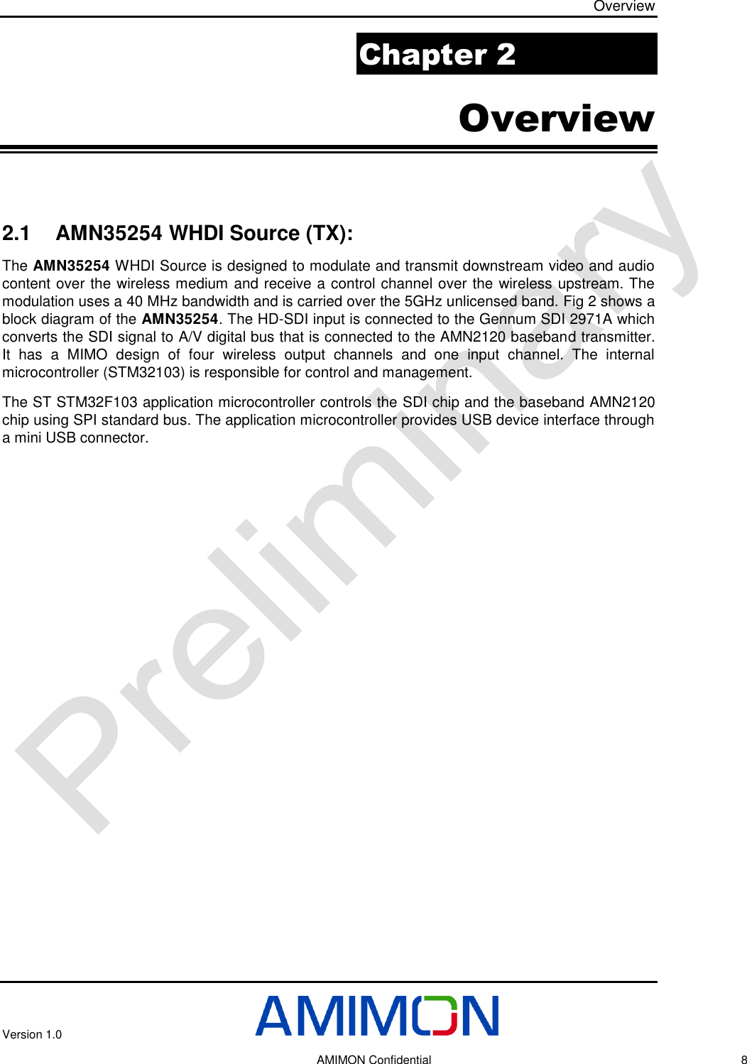 Overview Version 1.0     AMIMON Confidential    8 Chapter 2 Overview  2.1 AMN35254 WHDI Source (TX): The AMN35254 WHDI Source is designed to modulate and transmit downstream video and audio content over the wireless medium and receive a control channel over the wireless upstream. The modulation uses a 40 MHz bandwidth and is carried over the 5GHz unlicensed band. Fig 2 shows a block diagram of the AMN35254. The HD-SDI input is connected to the Gennum SDI 2971A which converts the SDI signal to A/V digital bus that is connected to the AMN2120 baseband transmitter. It  has  a  MIMO  design  of  four  wireless  output  channels  and  one  input  channel.  The  internal microcontroller (STM32103) is responsible for control and management. The ST STM32F103 application microcontroller controls the SDI chip and the baseband AMN2120 chip using SPI standard bus. The application microcontroller provides USB device interface through a mini USB connector.    