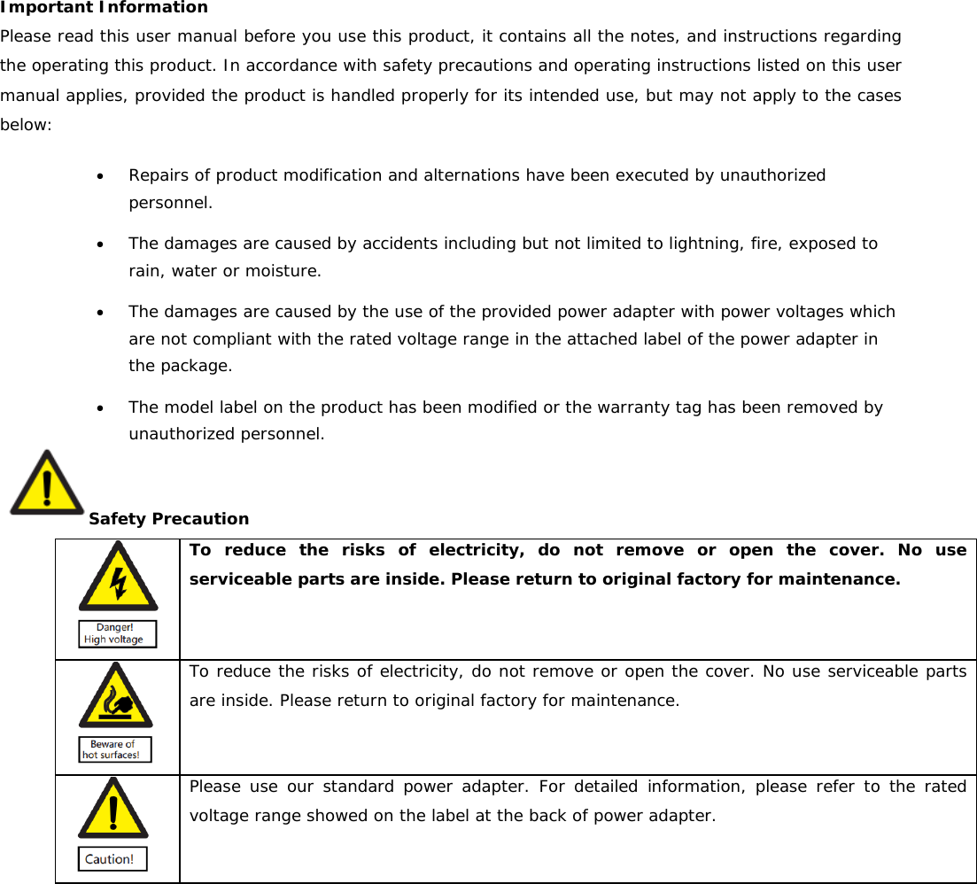 Important Information Please read this user manual before you use this product, it contains all the notes, and instructions regarding the operating this product. In accordance with safety precautions and operating instructions listed on this user manual applies, provided the product is handled properly for its intended use, but may not apply to the cases below: • Repairs of product modification and alternations have been executed by unauthorized personnel. • The damages are caused by accidents including but not limited to lightning, fire, exposed to rain, water or moisture. • The damages are caused by the use of the provided power adapter with power voltages which are not compliant with the rated voltage range in the attached label of the power adapter in the package. • The model label on the product has been modified or the warranty tag has been removed by unauthorized personnel. Safety Precaution  To reduce the risks of electricity, do not remove or open the cover. No use serviceable parts are inside. Please return to original factory for maintenance.  To reduce the risks of electricity, do not remove or open the cover. No use serviceable parts are inside. Please return to original factory for maintenance.  Please use our standard power adapter. For detailed information, please refer to the rated voltage range showed on the label at the back of power adapter.  