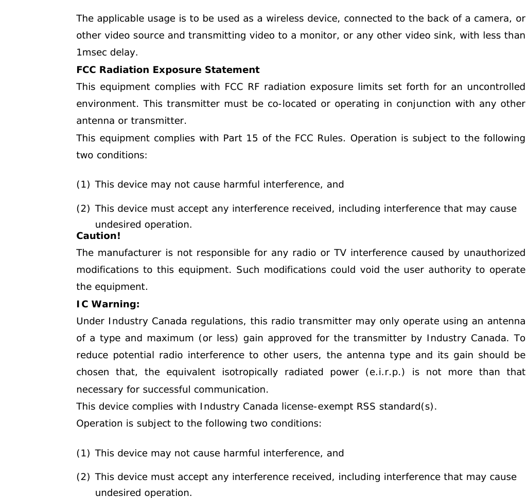   The applicable usage is to be used as a wireless device, connected to the back of a camera, or other video source and transmitting video to a monitor, or any other video sink, with less than 1msec delay. FCC Radiation Exposure Statement This equipment complies with FCC RF radiation exposure limits set forth for an uncontrolled environment. This transmitter must be co-located or operating in conjunction with any other antenna or transmitter. This equipment complies with Part 15 of the FCC Rules. Operation is subject to the following two conditions: (1) This device may not cause harmful interference, and (2) This device must accept any interference received, including interference that may cause undesired operation. Caution! The manufacturer is not responsible for any radio or TV interference caused by unauthorized modifications to this equipment. Such modifications could void the user authority to operate the equipment. IC Warning: Under Industry Canada regulations, this radio transmitter may only operate using an antenna of a type and maximum (or less) gain approved for the transmitter by Industry Canada. To reduce potential radio interference to other users, the antenna type and its gain should be chosen that, the equivalent isotropically radiated power (e.i.r.p.) is not more than that necessary for successful communication. This device complies with Industry Canada license-exempt RSS standard(s). Operation is subject to the following two conditions: (1) This device may not cause harmful interference, and (2) This device must accept any interference received, including interference that may cause undesired operation.   