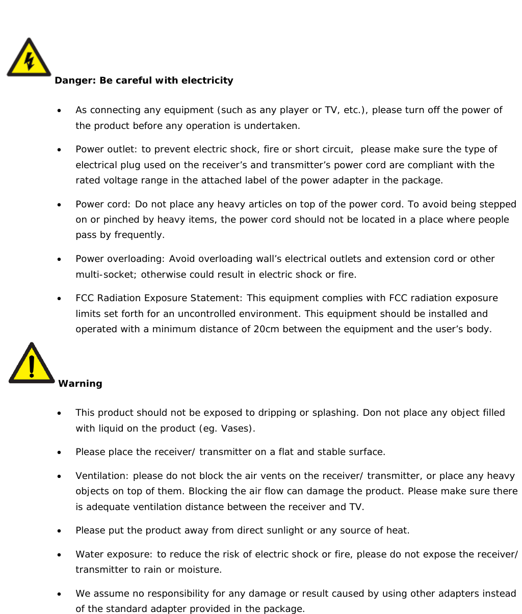    Danger: Be careful with electricity • As connecting any equipment (such as any player or TV, etc.), please turn off the power of the product before any operation is undertaken. • Power outlet: to prevent electric shock, fire or short circuit,  please make sure the type of electrical plug used on the receiver’s and transmitter’s power cord are compliant with the rated voltage range in the attached label of the power adapter in the package. • Power cord: Do not place any heavy articles on top of the power cord. To avoid being stepped on or pinched by heavy items, the power cord should not be located in a place where people pass by frequently. • Power overloading: Avoid overloading wall’s electrical outlets and extension cord or other multi-socket; otherwise could result in electric shock or fire. • FCC Radiation Exposure Statement: This equipment complies with FCC radiation exposure limits set forth for an uncontrolled environment. This equipment should be installed and operated with a minimum distance of 20cm between the equipment and the user’s body. Warning • This product should not be exposed to dripping or splashing. Don not place any object filled with liquid on the product (eg. Vases). • Please place the receiver/ transmitter on a flat and stable surface. • Ventilation: please do not block the air vents on the receiver/ transmitter, or place any heavy objects on top of them. Blocking the air flow can damage the product. Please make sure there is adequate ventilation distance between the receiver and TV.  • Please put the product away from direct sunlight or any source of heat. • Water exposure: to reduce the risk of electric shock or fire, please do not expose the receiver/ transmitter to rain or moisture. • We assume no responsibility for any damage or result caused by using other adapters instead of the standard adapter provided in the package. 