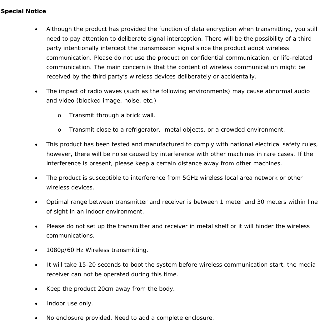   Special Notice • Although the product has provided the function of data encryption when transmitting, you still need to pay attention to deliberate signal interception. There will be the possibility of a third party intentionally intercept the transmission signal since the product adopt wireless communication. Please do not use the product on confidential communication, or life-related communication. The main concern is that the content of wireless communication might be received by the third party’s wireless devices deliberately or accidentally. • The impact of radio waves (such as the following environments) may cause abnormal audio and video (blocked image, noise, etc.)  o Transmit through a brick wall. o Transmit close to a refrigerator,  metal objects, or a crowded environment. • This product has been tested and manufactured to comply with national electrical safety rules, however, there will be noise caused by interference with other machines in rare cases. If the interference is present, please keep a certain distance away from other machines. • The product is susceptible to interference from 5GHz wireless local area network or other wireless devices. • Optimal range between transmitter and receiver is between 1 meter and 30 meters within line of sight in an indoor environment. • Please do not set up the transmitter and receiver in metal shelf or it will hinder the wireless communications. • 1080p/60 Hz Wireless transmitting. • It will take 15-20 seconds to boot the system before wireless communication start, the media receiver can not be operated during this time. • Keep the product 20cm away from the body. • Indoor use only. • No enclosure provided. Need to add a complete enclosure. 