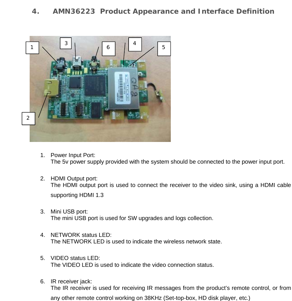   4. AMN36223  Product Appearance and Interface Definition   1. Power Input Port: The 5v power supply provided with the system should be connected to the power input port.  2.  HDMI Output port:  The HDMI output port is used to connect the receiver to the video sink, using a HDMI cable supporting HDMI 1.3 3.  Mini USB port: The mini USB port is used for SW upgrades and logs collection. 4. NETWORK status LED: The NETWORK LED is used to indicate the wireless network state. 5. VIDEO status LED: The VIDEO LED is used to indicate the video connection status. 6.  IR receiver jack: The IR receiver is used for receiving IR messages from the product’s remote control, or from any other remote control working on 38KHz (Set-top-box, HD disk player, etc.)  1 2 3 4 5 6 