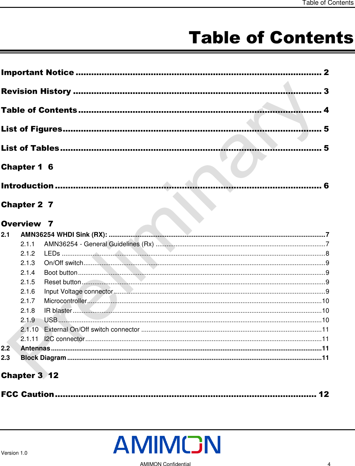 Table of Contents Version 1.0     AMIMON Confidential    4 Table of Contents Important Notice ............................................................................................... 2 Revision History ................................................................................................ 3 Table of Contents .............................................................................................. 4 List of Figures .................................................................................................... 5 List of Tables ..................................................................................................... 5 Chapter 1  6 Introduction ....................................................................................................... 6 Chapter 2  7 Overview  7 2.1 AMN36254 WHDI Sink (RX): ........................................................................................................................ 7 2.1.1 AMN36254 - General Guidelines (Rx) .............................................................................................. 7 2.1.2 LEDs .................................................................................................................................................. 8 2.1.3 On/Off switch ...................................................................................................................................... 9 2.1.4 Boot button ......................................................................................................................................... 9 2.1.5 Reset button ....................................................................................................................................... 9 2.1.6 Input Voltage connector ..................................................................................................................... 9 2.1.7 Microcontroller .................................................................................................................................. 10 2.1.8 IR blaster .......................................................................................................................................... 10 2.1.9 USB .................................................................................................................................................. 10 2.1.10 External On/Off switch connector .................................................................................................... 11 2.1.11 I2C connector ................................................................................................................................... 11 2.2 Antennas ...................................................................................................................................................... 11 2.3 Block Diagram ............................................................................................................................................. 11 Chapter 3  12 FCC Caution ..................................................................................................... 12  