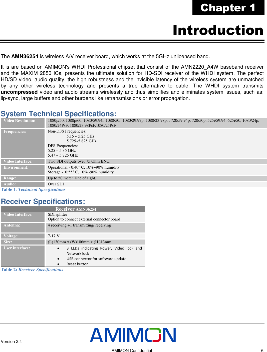 Version 2.4     AMIMON Confidential    6 Chapter 1 Introduction The AMN36254 is wireless A/V receiver board, which works at the 5GHz unlicensed band. It is are based on AMIMON&apos;s WHDI Professional chipset that consist of the AMN2220_A4W baseband receiver and the MAXIM 2850 ICs, presents the ultimate solution for HD-SDI receiver of the WHDI system. The perfect HD/SD video, audio quality, the high robustness and the invisible latency of the wireless system are unmatched by  any  other  wireless  technology  and  presents  a  true  alternative  to  cable.  The  WHDI  system  transmits uncompressed video and audio streams wirelessly and thus simplifies and eliminates system issues, such as: lip-sync, large buffers and other burdens like retransmissions or error propagation.  System Technical Specifications: Video Resolution: 1080p/50, 1080p/60, 1080/59.94i, 1080/50i, 1080/29.97p, 1080/23.98p, , 720/59.94p, 720/50p, 525i/59.94, 625i/50, 1080/24p, 1080/24PsF, 1080/23.98PsF,1080/25PsF  Frequencies: Non-DFS Frequencies: 5.15 ~ 5.25 GHz  5.725~5.825 GHz  DFS Frequencies: 5.25 ~ 5.35 GHz  5.47 ~ 5.725 GHz Video Interface: Two SDI outputs over 75 Ohm BNC.  Environment: Operational - 0:40° C, 10%~90% humidity Storage -  0:55° C, 10%~90% humidity Range: Up to 50 meter  line of sight. Audio: Over SDI Table 1: Technical Specifications Receiver Specifications:  Receiver AMN36254 Video Interface:  SDI splitter Option to connect external connector board  Antenna: 4 receiving +1 transmitting/ receiving  Voltage:  7-17 V Size:  (L)130mm x (W)106mm x (H )13mm User interface:  3  LEDs  indicating  Power,  Video  lock  and Network lock  USB connector for software update   Reset button Table 2: Receiver Specifications 