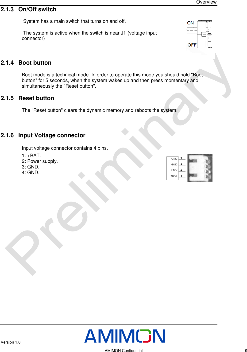 Overview Version 1.0     AMIMON Confidential    9 2.1.3 On/Off switch  System has a main switch that turns on and off.  The system is active when the switch is near J1 (voltage input connector)   2.1.4 Boot button Boot mode is a technical mode. In order to operate this mode you should hold &quot;Boot button&quot; for 5 seconds, when the system wakes up and then press momentary and simultaneously the &quot;Reset button&quot;. 2.1.5 Reset button The &quot;Reset button&quot; clears the dynamic memory and reboots the system.     2.1.6 Input Voltage connector  Input voltage connector contains 4 pins,  1: +BAT.  2: Power supply.  3: GND. 4: GND.        