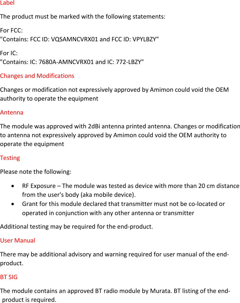 Label The product must be marked with the following statements: For FCC:  &quot;Contains: FCC ID: VQSAMNCVRX01 and FCC ID: VPYLBZY&quot; For IC:  &quot;Contains: IC: 7680A-AMNCVRX01 and IC: 772-LBZY&quot; Changes and Modifications Changes or modification not expressively approved by Amimon could void the OEM authority to operate the equipment Antenna The module was approved with 2dBi antenna printed antenna. Changes or modification to antenna not expressively approved by Amimon could void the OEM authority to operate the equipment Testing Please note the following:  RF Exposure – The module was tested as device with more than 20 cm distance from the user&apos;s body (aka mobile device).   Grant for this module declared that transmitter must not be co-located or operated in conjunction with any other antenna or transmitter Additional testing may be required for the end-product.  User Manual There may be additional advisory and warning required for user manual of the end-product. BT SIG The module contains an approved BT radio module by Murata. BT listing of the end-product is required.      