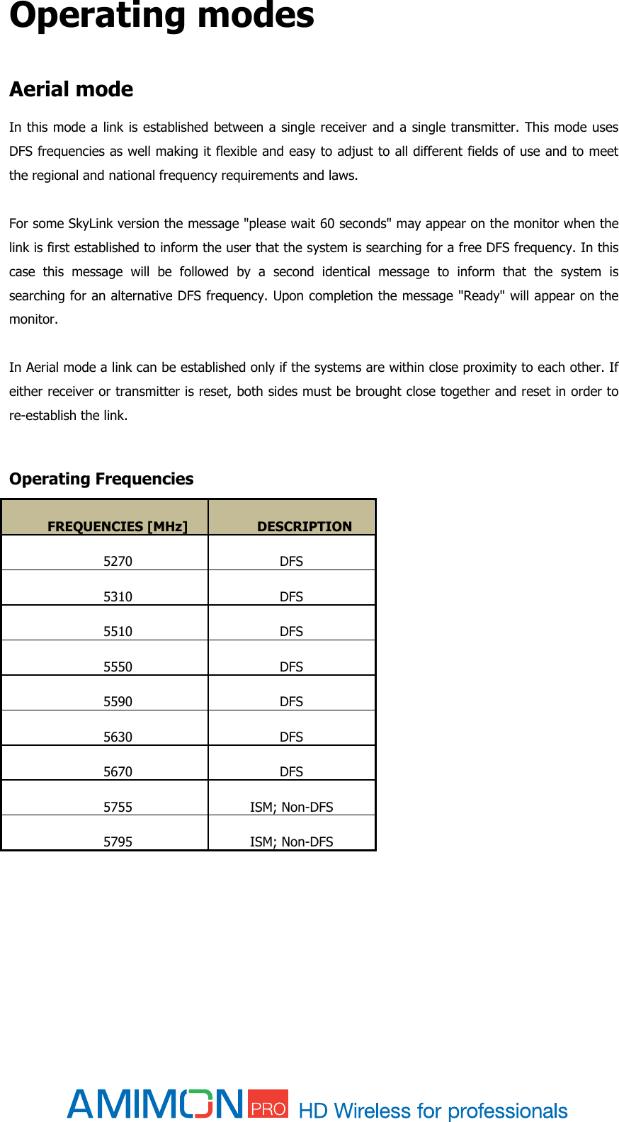  Operating modes  Aerial mode In this mode a link is established between a single receiver and a single transmitter. This mode uses DFS frequencies as well making it flexible and easy to adjust to all different fields of use and to meet the regional and national frequency requirements and laws.  For some SkyLink version the message &quot;please wait 60 seconds&quot; may appear on the monitor when the link is first established to inform the user that the system is searching for a free DFS frequency. In this case  this  message  will  be  followed  by  a  second  identical  message  to  inform  that  the  system  is searching for an alternative DFS frequency. Upon completion the message &quot;Ready&quot; will appear on the monitor.  In Aerial mode a link can be established only if the systems are within close proximity to each other. If either receiver or transmitter is reset, both sides must be brought close together and reset in order to re-establish the link.  Operating Frequencies FREQUENCIES [MHz] DESCRIPTION 5270 DFS 5310 DFS 5510 DFS 5550 DFS 5590 DFS 5630 DFS 5670 DFS 5755 ISM; Non-DFS 5795 ISM; Non-DFS      